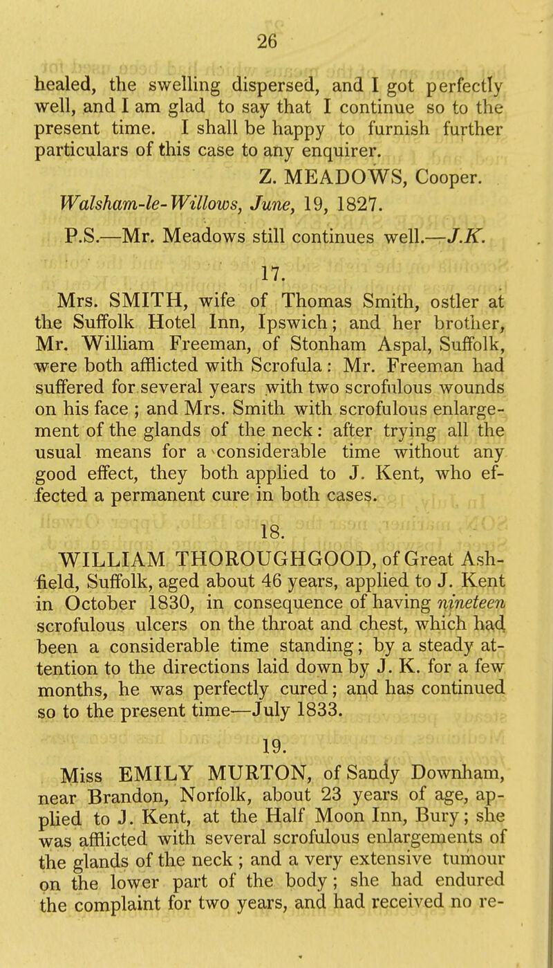 healed, the swelling dispersed, and I got perfectly well, and I am glad to say that I continue so to the present time. I shall be happy to furnish further particulars of this case to any enquirer. Z. MEADOWS, Cooper. Walsham-le-Willows, June, 19, 1827. P.S.—Mr. Meadows still continues well—J.K. 17. Mrs. SMITH, wife of Thomas Smith, ostler at the Suffolk Hotel Inn, Ipswich; and her brother, Mr. William Freeman, of Stonham Aspal, Suffolk, were both afflicted with Scrofula: Mr. Freem.an had suffered for several years with two scrofulous wounds on his face ; and Mrs. Smith with scrofulous enlarge- ment of the glands of the neck: after trying all the usual means for a considerable time without any good effect, they both applied to J. Kent, who ef- fected a permanent cure in both cases. 18. WILLIAM THOROUGHGOOD, of Great Ash- field, Suffolk, aged about 46 years, applied to J. Kent in October 1830, in consequence of having mwe^em scrofulous ulcers on the throat and chest, which ha4 been a considerable time standing; by a steady at- tention to the directions laid down by J. K. for a few months, he was perfectly cured; and has continued so to the present time—July 1833. 19. Miss EMILY MURTON, of Sandy Downham, near Brandon, Norfolk, about 23 years of age, ap- plied to J. Kent, at the Half Moon Inn, Bury; she was afflicted with several scrofulous enlargements of the glands of the neck ; and a very extensive tumour on the lower part of the body; she had endured the complaint for two years, and had received no re-