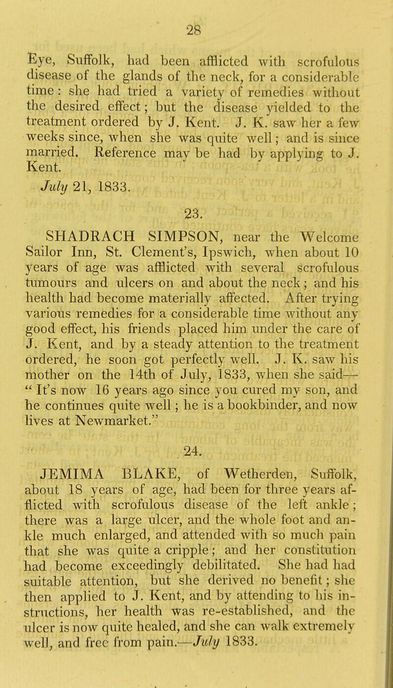 Eye, Suffolk, had been afflicted with scrofulous disease of the glands of the neck, for a considerable time: she had tried a variety of remedies without the desired effect; but the disease yielded to the treatment ordered by J. Kent. J. K. saw her a few weeks since, when she was quite well; and is since married. Reference may be had by applying to J. Kent. July 21, 1833. 23. SHADRACH SIMPSON, near the Welcome Sailor Inn, St. Clement's, Ipswich, when about 10 years of age was afflicted with several scrofulous tumours and ulcers on and about the neck; and his health had become materially affected. After trying various remedies for a considerable time without any good effect, his friends placed him under the care of J. Kent, and by a steady attention to the treatment ordered, he soon got perfectly well. J. K. saw his mother on the 14th of July, 1833, when she said—  It's now 16 years ago since you cured my son, and he continues quite well; he is a bookbinder, and now lives at Newmarket. 24. JEMIMA BLAKE, of Wetherden, Suffolk, about 18 years of age, had been for three years af- flicted with scrofulous disease of the left ankle; there was a large ulcer, and the whole foot and an- kle much enlarged, and attended with so much pain that she was quite a cripple; and her constitution had become exceedingly debilitated. She had had suitable attention, but she derived no benefit; she then applied to J. Kent, and by attending to his in- structions, her health was re-established, and the ulcer is now quite healed, and she can walk extremely well; and free from pain.—July 1833.