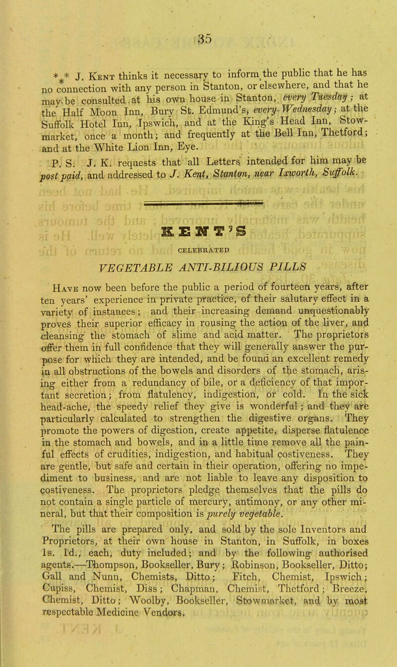 ** J. Kent thinks it necessary to inform the public that he has no connection with any person in Stanton, or elsewhere, and that he mav:be consulted,at his own house in Stanton, every Tuesday; at the Half Moon Inn, Bury St. Edmund's, every Wednesday; at the SuiFolk Hotel Inn, Ipswich, and at the King's Head Inn, Stow- market, once a month; and frequently at the Bell Inn, Thetfqrd; and at the White Lion Inn, Eye. . / P. S. J. K. requests that all Letters intended for him may be post paid, diud addressed tp /. Kent, Stanton, near Ixworth, Suffolk. - KXSM'T'S CELEBRATED VEGETABLE ANTI-BILIOUS PILLS Have now been before the public a period of fourteen years, after ten years' experience in private practice, of their salutary effect in a variety of instances; and their increasing demand unquestionably proves their superior efficacy in rousing the action of the liver, and cleansing the stomach of slime and acid matter. The proprietors offer them in full confidence that they will generally answer the pur- pose for which they are intended, and be found an excellent remedy in aU obstructions of the bowels and disorders of the stomach, aris- ing either from a redundancy of bile, or a deficiency of that impor- tant secretion; from flatulency, indigestion, or cold. In the sick head-ache, the speedy relief they give is wonderful; and they are particularly calculated to strengthen the digestive organs. They promote the powers of digestion, create appetite, disperse flatulence in the stomach and bowels, and in a little time remove all the pain- ful effects of crudities, indigestion, and habitual costiveness. They are gentle, but safe and certain in their operation, offering no impe- diment to business, and are not liable to leave any disposition to Qostiveness. The proprietors pledge themselves that the pills do not contain a single particle of mercury, antimony, or any other mi- neral, but that their composition is purely vegetable. The pills are prepared only, and sold by the sole Inventors and Proprietors, at their own house in Stanton, in Suffolk, in boxes Is. Id., each, duty included; and by the following authorised agents.—^I^ompson, Bookseller, Bury; Robinson, Bookseller, Ditto; Gall and Nunn, Chemists, Ditto; Fitch, Chemist, Ipswich; Cupiss, Chemist, Diss; Chapman, Chemist, Thetford; Breeze, Chemist, Ditto; Woolby, Bookseller, Stowmorkct, and by moat respectable Medicine Vendors.