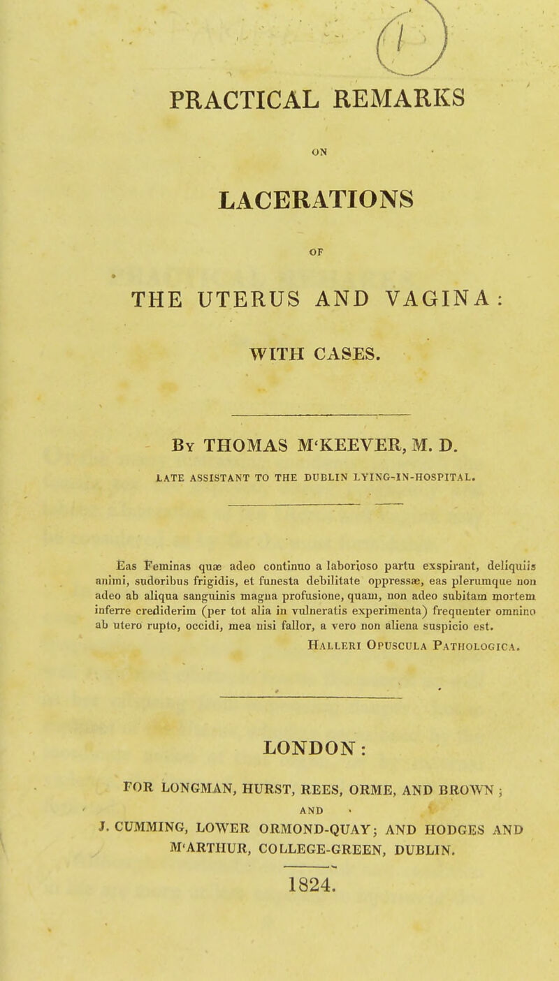 ON LACERATIONS OF THE UTERUS AND VAGINA: WITH CASES. By THOMAS M'KEEVER, M. D. tATE ASSISTANT TO THE DUBLIN LYIN0-.1N-H0SPITAL. Eas Feinlnas quae adeo contlnuo a laborioso partu exsplrant, dellqulis aiihni, sudoribus frigldis, et funesta debilitate oppressae, eas plerumque uou adeo ab aliqua sanguinis magna profusions, quam, non adeo subitam mortem inferre crediderim (per tot alia in vulneratis experimenta) frequenter omnino ab utero rupto, occidi, mea nisi fallor, a vero non aliena suspicio est. Halleri Opuscula Pathologica. LONDON: FOR LONGMAN, HURST, REES, ORME, AND BROWN j and J. CUMMING, LOWER ORMOND-QUAY; AND HODGES AND M'ARTHUR, COLLEGE-GREEN, DUBLIN. 1824.
