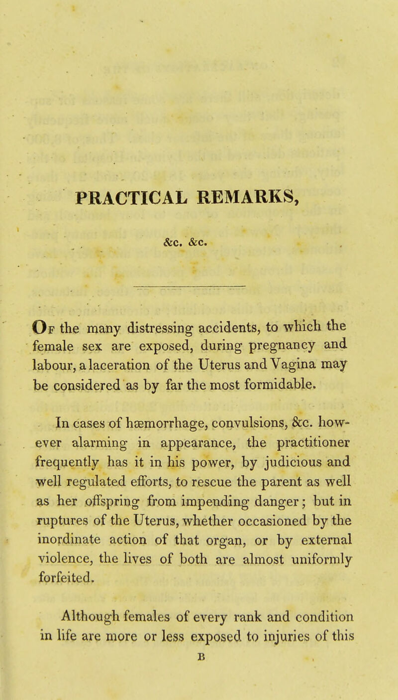 &c. &c. Of the many distressing accidents, to which the female sex are exposed, during pregnancy and labour, a laceration of the Uterus and Vagina may be considered as by far the most formidable. In cases of haemorrhage, convulsions, &c. how- ever alarming in appearance, the practitioner frequently has it in his power, by judicious and well regulated efforts, to rescue the parent as well as her offspring from impending danger; but in ruptures of the Uterus, whether occasioned by the inordinate action of that organ, or by external violence, the lives of both are almost uniformly forfeited. Although females of every rank and condition in life are more or less exposed to injuries of this B