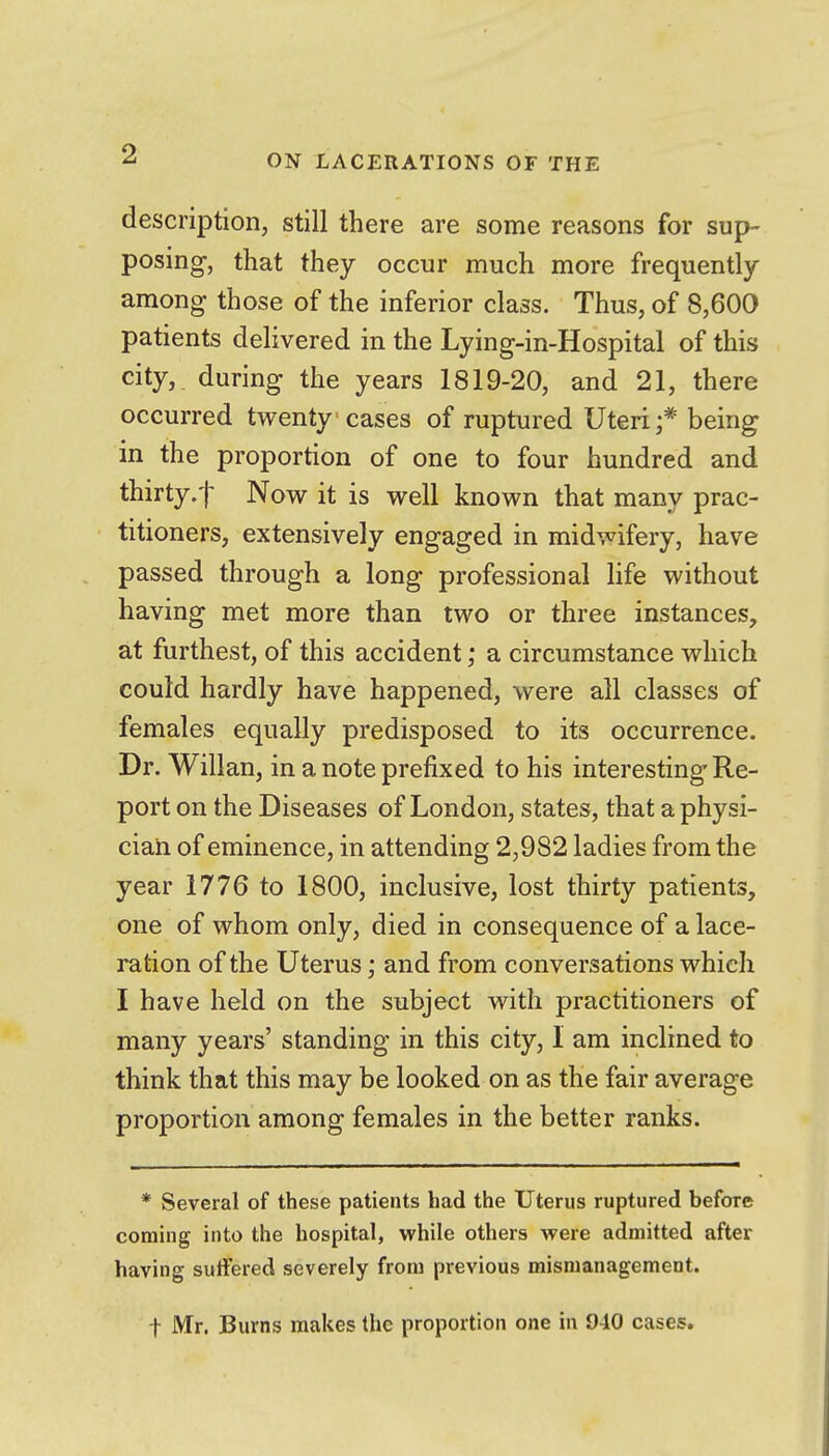 description, still there are some reasons for sup- posing, that they occur much more frequently among those of the inferior class. Thus, of 8,600 patients delivered in the Lying-in-Hospital of this city,, during the years 1819-20, and 21, there occurred twenty cases of ruptured Uteri;* being in the proportion of one to four hundred and thirty.f Now it is well known that many prac- titioners, extensively engaged in midwifery, have passed through a long professional life without having met more than two or three instances, at furthest, of this accident; a circumstance which could hardly have happened, were all classes of females equally predisposed to its occurrence. Dr. Willan, in a note prefixed to his interesting Re- port on the Diseases of London, states, that a physi- cian of eminence, in attending 2,982 ladies from the year 1776 to 1800, inclusive, lost thirty patients, one of whom only, died in consequence of a lace- ration of the Uterus; and from conversations which I have held on the subject with practitioners of many years' standing in this city, I am inclined to think that this may be looked on as the fair average proportion among females in the better ranks. * Several of these patients had the Uterus ruptured before coming into the hospital, while others were admitted after having suifered severely from previous mismanagement. I Mr. Burns makes the proportion one in 940 cases.