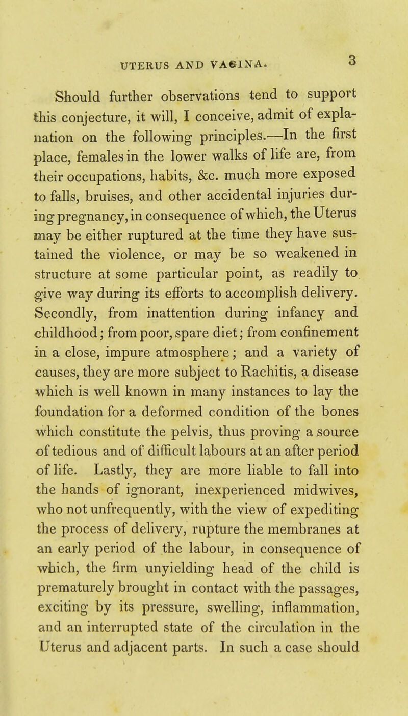 Should further observations tend to support this conjecture, it will, I conceive, admit of expla- nation on the following principles.—In the first place, females in the lower walks of life are, from their occupations, habits, &c. much more exposed to falls, bruises, and other accidental injuries dur- ing pregnancy, in consequence of which, the Uterus may be either ruptured at the time they have sus- tained the violence, or may be so weakened in structure at some particular point, as readily to give way during its efforts to accomplish delivery. Secondly, from inattention during infancy and childhood; from poor, spare diet; from confinement in a close, impure atmosphere; and a variety of causes, they are more subject to Rachitis, a disease which is well known in many instances to lay the foundation for a deformed condition of the bones which constitute the pelvis, thus proving a source of tedious and of difficult labours at an after period of life. Lastly, they are more liable to fall into the hands of ignorant, inexperienced midwives, who not unfrequently, with the view of expediting the process of dehvery, rupture the membranes at an early period of the labour, in consequence of which, the firm unyielding head of the child is prematurely brought in contact with the passages, exciting by its pressure, swelling, inflammation, and an interrupted state of the circulation in the Uterus and adjacent parts. In such a case should