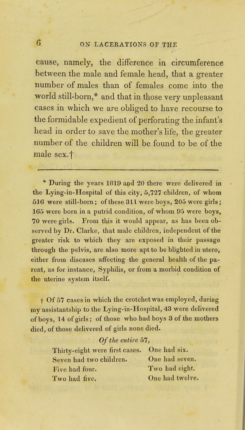 cause, namely, the difference in circumference between the male and female head, that a greater number of males than of females come into the world still-born,* and that in those very unpleasant cases in which we are obliged to have recourse to the formidable expedient of perforating the infant's head in order to save the mother's life, the greater number of the children will be found to be of the male sex.f * During the years 1819 and 20 there were delivered in the Lying-in-Hospital of this city, 5,727 children, of whom 616 were still-born; of these 311 were boys, 205 were girls; 165 were born in a putrid condition, of whom 95 were boys, 70 were girls. From this it would appear, as has been ob- served by Dr. Clarke, that male children, independent of the greater risk to which they are exposed in their passage through the pelvis, are also more apt to be blighted in utero, either from diseases affecting the general health of the pa- rent, as for instance, Syphilis, or from a morbid condition of the uterine system itself. f Of 57 cases in which the crotchet was employed, during my assistautship to the Lying-in-Hospital, 43 were delivered of boys, 14 of girls; of those who had boys 3 of the mothers died, of those delivered of girls none died. Of the entire 57, Thirty-eight were first cases. One had six. Seven had two children. One had seven. Five had four. Two had eight. Two had five. One had tw^elve.