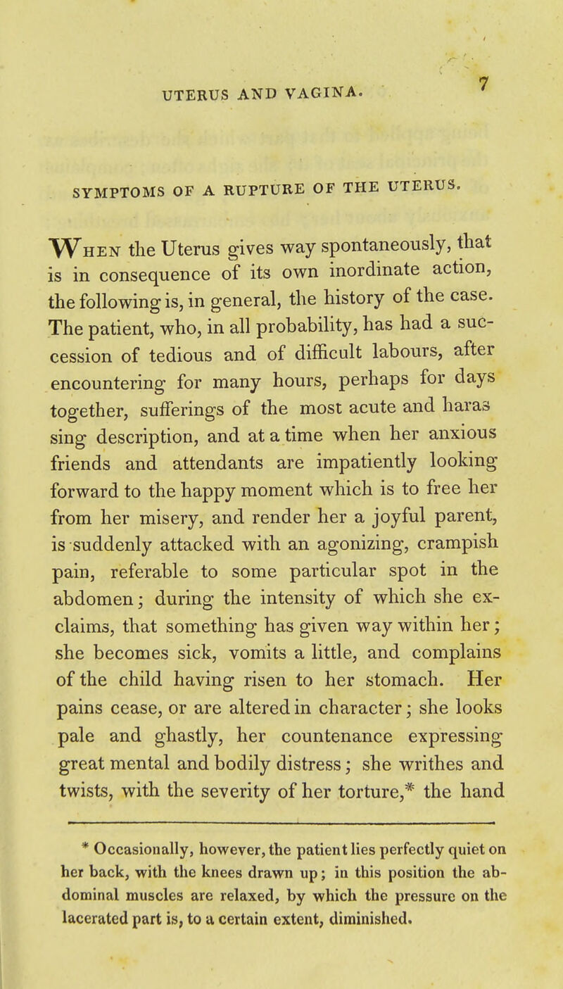 SYMPTOMS OF A RUPTURE OF THE UTERUS. When the Uterus gives way spontaneously, that is in consequence of its own inordinate action, the following is, in general, the history of the case. The patient, who, in all probability, has had a suc- cession of tedious and of difficult labours, after encountering for many hours, perhaps for days together, sufferings of the most acute and haras sing description, and at a time when her anxious friends and attendants are impatiently looking forward to the happy moment which is to free her from her misery, and render her a joyful parent, is suddenly attacked with an agonizing, crampish pain, referable to some particular spot in the abdomen; during the intensity of which she ex- claims, that something has given way within her; she becomes sick, vomits a little, and complains of the child having risen to her stomach. Her pains cease, or are altered in character; she looks pale and ghastly, her countenance expressing great mental and bodily distress; she writhes and twists, with the severity of her torture,* the hand * Occasionally, however, the patient lies perfectly quiet on her back, with the knees drawn up; in this position the ab- dominal muscles are relaxed, by which the pressure on the lacerated part is, to u certain extent, diminished.