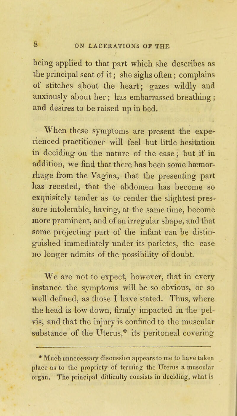 being applied to that part which she describes as the principal seat of it; she sighs often; complains of stitches about the heart; gazes wildly and anxiously about her; has embarrassed breathing; and desires to be raised up in bed. When these symptoms are present the expe- rienced practitioner will feel but Httle hesitation in deciding on the nature of the case; but if in addition, we find that there has been some haemor- rhage from the Vagina, that the presenting part has receded, that the abdomen has become so exquisitely tender as to render the slightest pres- sure intolerable, having, at the same lime, become more prominent, and of an irregular shape, and that some projecting part of the infant can be distin- guished immediately under its parietes, the case no longer admits of the possibility of doubt. We are not to expect, however, that in every instance the symptoms will be so obvious, or so well defined, as those I have stated. Thus, where the head is low down, firmly impacted in the pel- vis, and that the injury is confined to the muscular substance of the Uterus,* its peritoneal covering * Much unnecessary discussion appears to me to have taken place as to the propriety of terming the Uterus a muscular organ. The principal cliiBculty consists in deciding-, what is