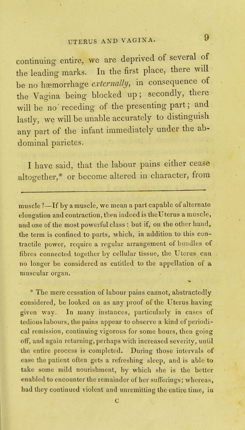 I UTERUS AND VAGINA. <f continuing entire, we are deprived of several of the leading marks. In the first place, there will be no haemorrhage eMernalli/, in consequence of the Vagina being blocked up; secondly, there will be no'receding of the presenting part; and lastly, we will be unable accurately to distinguish any part of the infant immediately under the ab- dominal parietes. I have said, that the labour pains either cease altogether,* or become altered in character, from muscle ?—If by a muscle, we mean a part capable of alternate elongation and contraction, then indeed is theUterus a muscle, and one of the most powerful class : but if, on the other hand, the term is confined to parts, which, in addition to this con- tractile power, require a regular arrangement of bundles of fibres connected together by cellular tissue, the Uterus can no longer be considered as entitled to the appellation of a muscular organ. * The mere cessation of labour pains cannot, abstractedly considered, be looked on as any proof of the Uterus having given way. In many instances, particularly in cases of tedious labours, the pains appear to observe a kind of periodi- cal remission, continuing vigorous for some hours, then going oft', and again returning, perhaps with increased severity, until the entire process is completed. During those intervals of case the patient often gets a refreshing sleep, and is able to take some mild nourishment, by which she is the better enabled to encounter the remainder of her sufferings; whereas, had they continued violent and unremitting the entire time, iu C