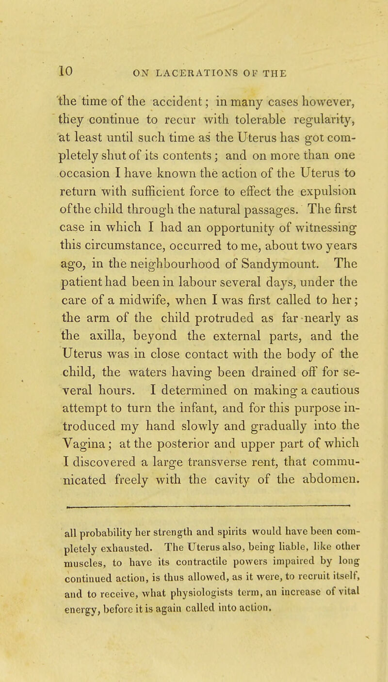 the time of the accident; in many cases however, they continue to recur with tolerable regularity, at least until such time as the Uterus has got com- pletely shut of its contents; and on more than one occasion I have known the action of the Uterus to return with sufficient force to effect the expulsion ofthe child through the natural passages. The first case in which I had an opportunity of witnessing this circumstance, occurred to me, about two years ago, in the neighbourhood of Sandjrmount. The patient had been in labour several days, under the care of a midwife, when I was first called to her; the arm of the child protruded as far nearly as the axilla, beyond the external parts, and the Uterus was in close contact with the body of the child, the waters having been drained off for se- veral hours. I determined on making a cautious attempt to turn the infant, and for this purpose in- troduced my hand slowly and gradually into the Vagina; at the posterior and upper part of which I discovered a large transverse rent, that commu- nicated freely with the cavity of the abdomen. all probability her strength and spirits would have been com- pletely exhausted. The Uterus also, being liable, like other muscles, to have its contractile powers impaired by long continued action, is thus allowed, as it were, to recruit itself, and to receive, what physiologists terra, an increase of vital energy, before it is again called into action.