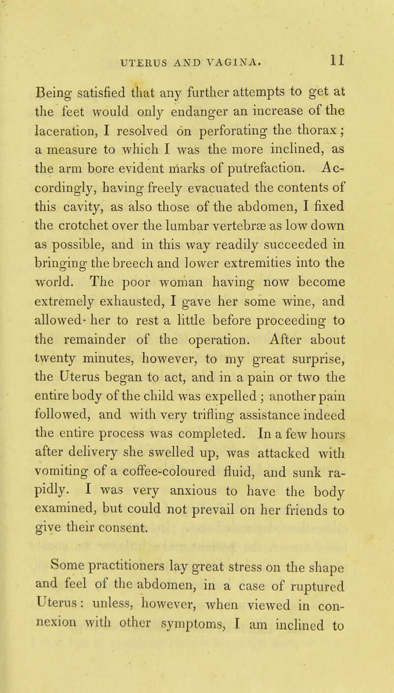Being satisfied that any further attempts to get at the feet would only endanger an increase of the laceration, I resolved on perforating the thorax; a measure to which I was the more inclined, as the arm bore evident marks of putrefaction. Ac- cordingly, having freely evacuated the contents of this cavity, as also those of the abdomen, I fixed the crotchet over the lumbar vertebrse as low down as possible, and in this way readily succeeded in bringing the breech and lower extremities into the world. The poor woman having now become extremely exhausted, I gave her some wine, and allowed- her to rest a little before proceeding to the remainder of the operation. After about twenty minutes, however, to my great surprise, the Uterus began to act, and in a pain or two the entire body of the child was expelled ; another pain followed, and with very trifling assistance indeed the entire process was completed. In a few hours after dehvery she swelled up, was attacked with vomiting of a coffee-coloured fluid, and sunk ra- pidly. I was very anxious to have the body examined, but could not prevail on her friends to give their consent. Some practitioners lay great stress on the shape and feel of the abdomen, in a case of ruptured Uterus: unless, however, when viewed in con- nexion with other symptoms, I am inclined to