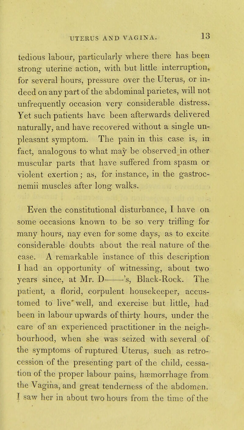 tedious labour, particularly where there has been strong uterine action, with but little interruption, for several hours, pressure over the Uterus, or in- deed on any part of the abdominal parietes, will not unfrequently occasion very considerable distress. Yet such patients have been afterwards dehvered naturally, and have recovered without a single un- pleasant symptom. The pain in this case is, in fact, analogous to what may be observed in other muscular parts that have suffered from spasm or violent exertion; as, for instance, in the gastroc- nemii muscles after long walks. Even the constitutional disturbance, I have on some occasions known to be so very trifling for many hours, nay even for some days, as to excite considerable doubts about the real nature of the case. A remarkable instance of this description I had an opportunity of witnessing, about two years since, at Mr. D ''s, Black-Rock. The patient, a florid, corpulent housekeeper, accus- tomed to live'well, and exercise but little, had been in labour upwards of thirty hours, under the care of an experienced practitioner in the neigh- bourhood, when she was seized with several of the symptoms of ruptured Uterus, such as retro- cession of the presenting part of the child, cessa- tion of the proper labour pains, htemorrhage from the Vagina, and great tenderness of the abdomen. I saw her in about two hours from the time of the