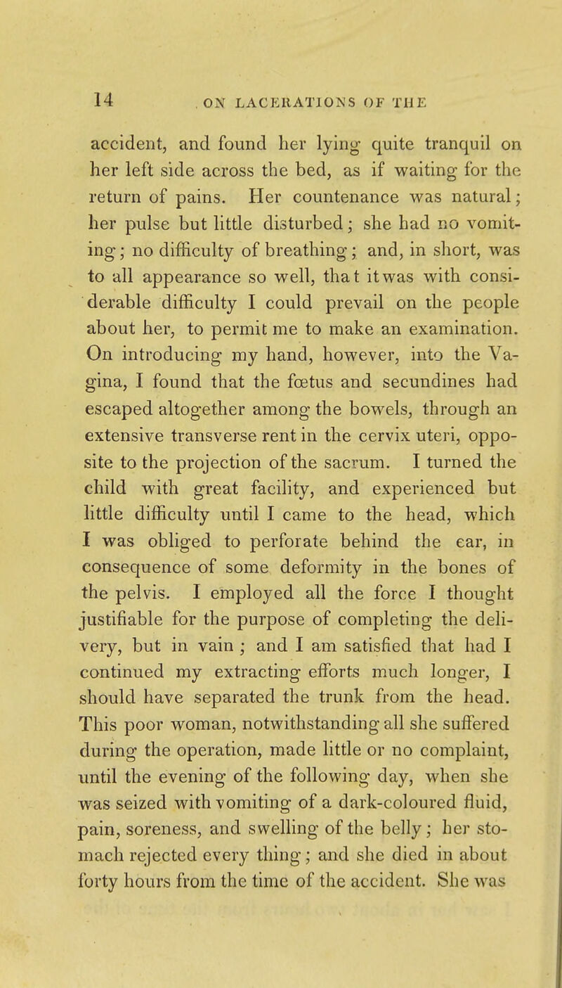 accident, and found her lying quite tranquil on her left side across the bed, as if waiting for the return of pains. Her countenance was natural; her pulse but little disturbed; she had no vomit- ing ; no difficulty of breathing; and, in short, was to all appearance so well, that it was with consi- derable difficulty I could prevail on the people about her, to permit me to make an examination. On introducing my hand, however, into the Va- gina, I found that the foetus and secundines had escaped altogether among the bowels, through an extensive transverse rent in the cervix uteri, oppo- site to the projection of the sacrum. I turned the child with great facility, and experienced but little difficulty until I came to the head, which I was obliged to perforate behind the ear, in consequence of some deformity in the bones of the pelvis. I employed all the force I thought justifiable for the purpose of completing the deli- very, but in vain ; and I am satisfied that had I continued my extracting eflforts much longer, I should have separated the trunk from the head. This poor woman, notwithstanding all she suffered during the operation, made little or no complaint, imtil the evening of the following day, when she was seized with vomiting of a dark-coloured fluid, pain, soreness, and swelling of the belly; her sto- mach rejected every thing; and she died in about forty hours from the time of the accident. She was