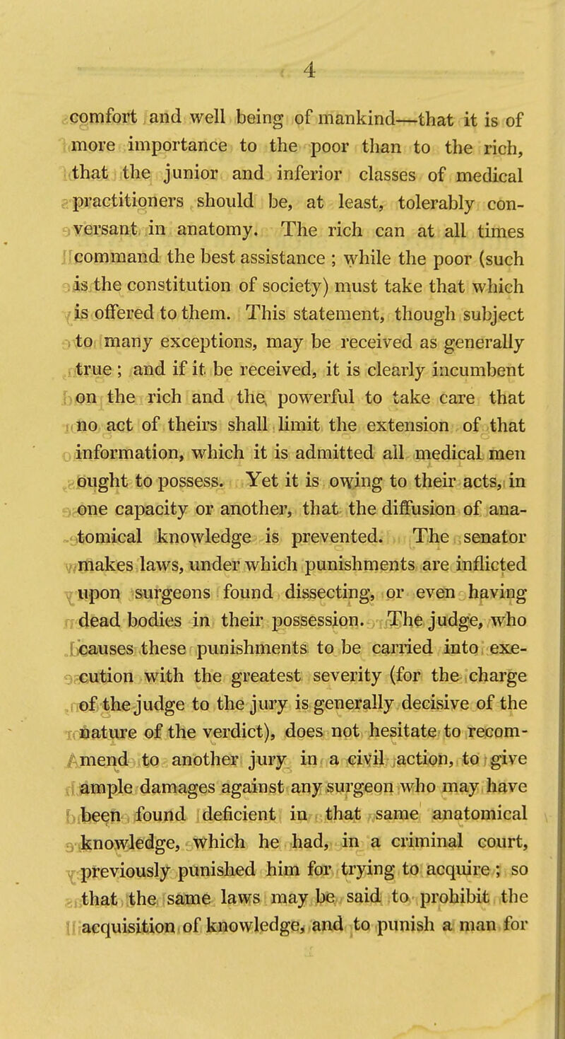 ,:<3pmfort. and well being of mankind—that it is of idii.oye importance to the poor than to the rich, Idhatwthe junior and inferior classes of medical gipractitioners should be, at least, tolerably con- syersant in anatomy. The rich can at all times Ilpommand the best assistance ; while the poor (such 9fts the constitution of society) must take that which ■^is offered to them. This statement, though subject eitOiimany exceptions, may be received as generally ^rjtrue ; and if it be received, it is clearly incumbent bj@n^ the rich and the, powerful to take care that icfio act of theirs shall limit the extension of that o.finformation, which it is admitted ail medical men ^8|ji|ght to possess. Yet it is owing to their acts, in 9^ne capacity or another, that the diffusion of ana- -stomical knowledge is prevented.iiMnThe senator wniakes laws, under which punishments are inflicted T^'B|»on surgeons found dissecting, or even having n dead bodies in their possession. The judge, who .ticauses these punishments to be cai'ried into exe- Srcution with the greatest severity (for the charge .ffof the judge to the jury is generally decisive of the ifBature of the verdict), does not hesitate? to irecom- i>mend to another jury in^a sifi^sifiyi; jaction, to-give fl;!&mple damages against any surgeon Avho may have bfb^^ti'i,found deficient in; (.that ^same anatomical 3'>)£nowledge, which he had, in a criminal court, Yrpreviously punished him for trying to acquire; so 2, that the same laws may be said to prohibit the Kfaequisifcion of knowledge, and to punish a man for