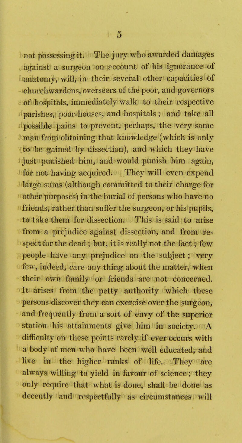 not possessing it* The jury who awarded damages against a surgeon on pccount of his ignorance of anatomy, will, in their several other capacities of ■churchwardens, overseers of the poor, and governors of*'hospitals, immediately walk to their respective i parishes,; pobr-hou^es, and hospitals ; and take all ^possible pains to prevent, perhaps, the very same ' man from obtaining that knowledge (which is only to be gained by dissection), and which they have • justs punished him, and would punish him again, ' for not having acquired. They will even expend large sums (although committed to their charge for other purposes) in the burial of persons who have no friends, rather than suffer the surgeon, or his pupils, to take them for dissection. This is said to arise i'from a prejudice against dissection, and fi'om re- b spect for the dead; but, it is really not the fact; few '^people have any prejudice on the subject; very ♦^' few, indeed, care any thing about the matter, when their own family or friends are not concertied. It arises from the petty authority which these persons discover they can exercise over the surgeon, and frequently from a sort of envy of the superior station his attainments give him in society. A difficulty on these points rarely if ever occurs with a body of men who have been well educated, and live in the higher ranks of life. They are always willing to yield in favour of science ; they only require that what is done, shall be done as decently and respectfully as circumstances will