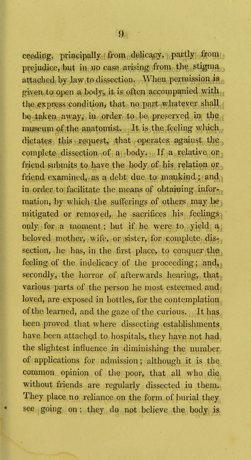 ceeding, priiiGipally from delicapy, pai^fc-%<)niij prejudice, bu^ in no case arising from the stigma attached by law to dissection. When permission is giiven to open a body,, it is. often accompanied witli|| the express condition, that no part whateyer shall^j b^gtaken away^^^ i& •o|'d^ol§b 1^% ^ ^^id museum^ithe :ana1;(omisj^,qi^ dictate^- jfe^iargc^fsfe #at.^fperates again^^^^g^ complete dissection- of a body. If a relative or^j friend submits to have the body of his relatior^;^^^^ friend examined, as a debt due to mankind ; and,^ in order to facilitate the means of obtaining infor^^^ mation, by which, the sufferings of others may bej mitigated or remoyed, ,h,e -sacjrifices his jfeeUngij only, for; a moment; but if.he were,tOjjryieldj,^^ beloved mother^ wife, or sister, for complete dis^?^ section, he has, in the first place, to conquer the^ feeling of the indelicacy of the proceeding; andy secondly, the horror of afterwards hearing, that.^ various parts of the person he most esteemed and* loved, are exposed in bottles, for the contemplation^ of the learned, and the gaze of the curious. It ha,^^^ been proved that where dissecting establishments, have been attached to hospitals, they have not hadj the slightest influence in diminishing the number, of applications for admission; although it is the common opinion of the poor, that all who di^^ without friends are regularly dissected in them^^ They place no reliance on the form of burial they, see going on; they dq.^not believe the body is