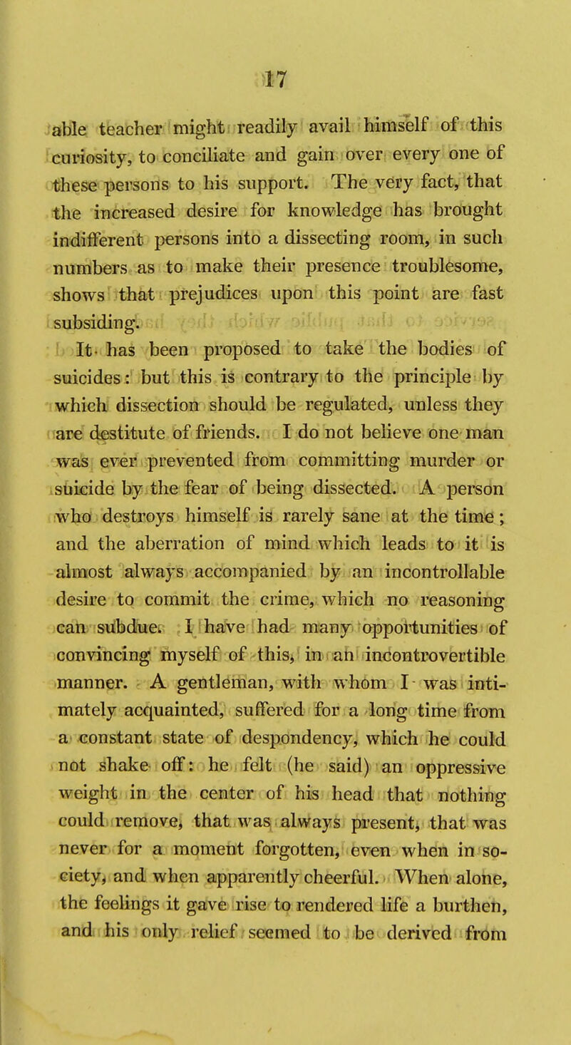 able teacher might readily avail Hmself of this curiosity, to conciliate and gain over every one of these persons to his support. The very fact, that the increased desire for knowledge has brought indifferent persons into a dissecting room, in such numbers as to make their presence troublesome, shows that prejudices upon this point are fast isubsiding. : h)It- has been proposed to take the bodies of suicides: but this is contrary to the principle by  which dissection should be regulated, unless they are destitute of friends. I do not believe one man ■wafe; gvyeii i^prevented from committing murder or isdiicide byithe fear of being dissected. lA. person who destroys himself is rarely sane at the time; and the aberration of mind which leads to it is almost always accompanied by an; in controllable desire to commit the crime, which no reasoning can subdue.. I have had many oppoMunities' of convincing myself of this/in s ah incontrovertible manner. A gentleman, with whom I was inti- mately acquainted, suffered for a long time from a constant state of despondency, which he could not shake off: he felt (he said) an oppressive weight in the center of his head that nothing could remove, that was always present^ that was never for a moment forgotten, even when in so- eiety^ and when aipparently cheerful. When alone, the feelings it gave rise to rendered life a burthen, and his only relief seemed to he derived from