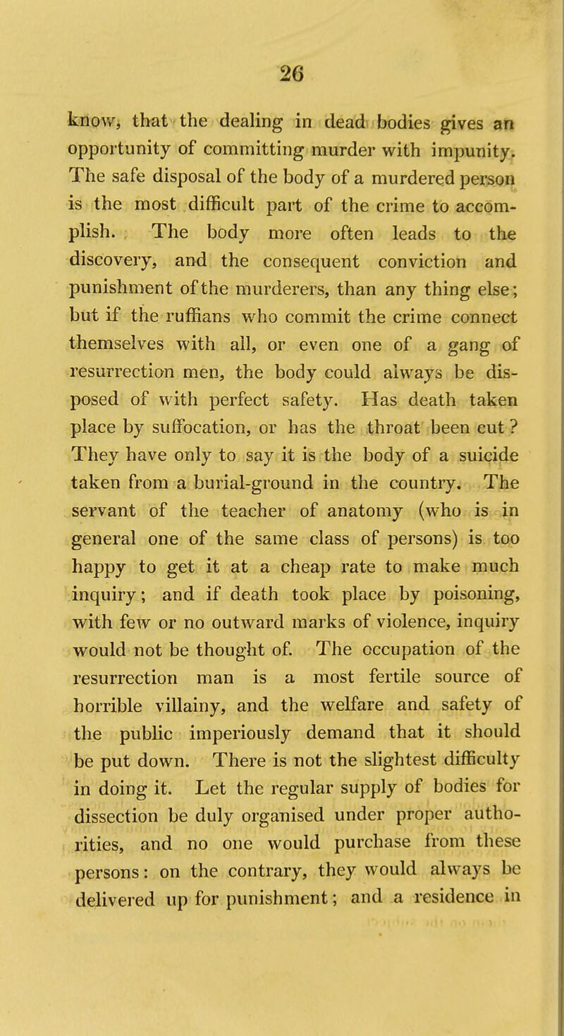 know, that the dealing in dead bodies gives an opportunity of committing murder with impunity. The safe disposal of the body of a murdered person is the most difficult part of the crime to accom- plish. The body more often leads to the discovery, and the consequent conviction and punishment of the murderers, than any thing else; but if the ruffians who commit the crime connect themselves with all, or even one of a gang of resurrection men, the body could always be dis- posed of with perfect safety. Has death taken place by suffocation, or has the throat been cut? They have only to say it is the body of a suicide taken from a burial-ground in the country. The servant of the teacher of anatomy (who. is.4n general one of the same class of persons) is too happy to get it at a cheap rate to make much inquiry; and if death took place by poisoning, with few or no outward marks of violence, inquiry would not be thought of The occupation of the resurrection man is a most fertile source of horrible villainy, and the welfare and safety of the public imperiously demand that it should be put down. There is not the slightest difficulty in doing it. Let the regular supply of bodies for dissection be duly organised under proper autho- ! rities, and no one would purchase from these persons: on the contrary, they would always be delivered up for punishment; and a residence in