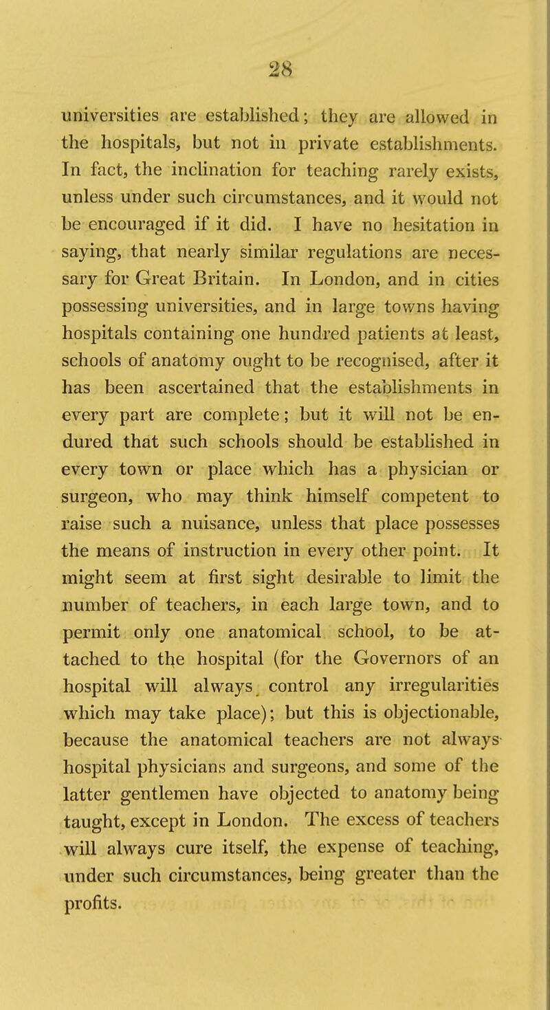 universities are established; they are allowed in the hospitals, but not in private establishments. In fact, the inclination for teaching rarely exists, unless under such circumstances, and it would not be encouraged if it did. I have no hesitation in saying, that nearly similar regulations are neces- sary for Great Britain. In London, and in cities possessing universities, and in large towns having hospitals containing one hundred patients at least, schools of anatomy ought to be recognised, after it has been ascertained that the establishments in every part are complete; but it will not be en- dured that such schools should be estabhshed in every town or place w^hich has a physician or surgeon, who may think himself competent to raise such a nuisance, unless that place possesses the means of instruction in every other point. It might seem at first sight desirable to limit the number of teachers, in each large town, and to permit only one anatomical school, to be at- tached to the hospital (for the Governors of an hospital will always control any irregularities which may take place); but this is objectionable, because the anatomical teachers are not always hospital physicians and surgeons, and some of the latter gentlemen have objected to anatomy being taught, except in London. The excess of teachers will always cure itself, the expense of teaching, under such circumstances, being greater than the profits.