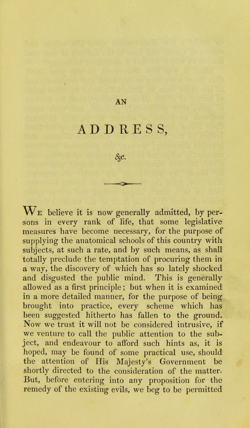 AN ADDRESS, 4c. We believe it is now generally admitted, by per- sons in every rank of life, that some legislative measures have become necessary, for the purpose of supplying the anatomical schools of this country with subjects, at such a rate, and by such means, as shall totally preclude the temptation of procuring them in a way, the discovery of which has so lately shocked and disgusted the public mind. This is generally allowed as a first principle; but when it is examined in a more detailed manner, for the purpose of being brought into practice, every scheme which has been suggested hitherto has fallen to the ground. Now we trust it will not be considered intrusive, if we venture to call the public attention to the sub- ject, and endeavour to afford such hints as, it is hoped, may be found of some practical use, should the attention of His Majesty's Government be shortly directed to the consideration of the matter. But, before entering into any proposition for the remedy of the existing evils, we beg to be permitted