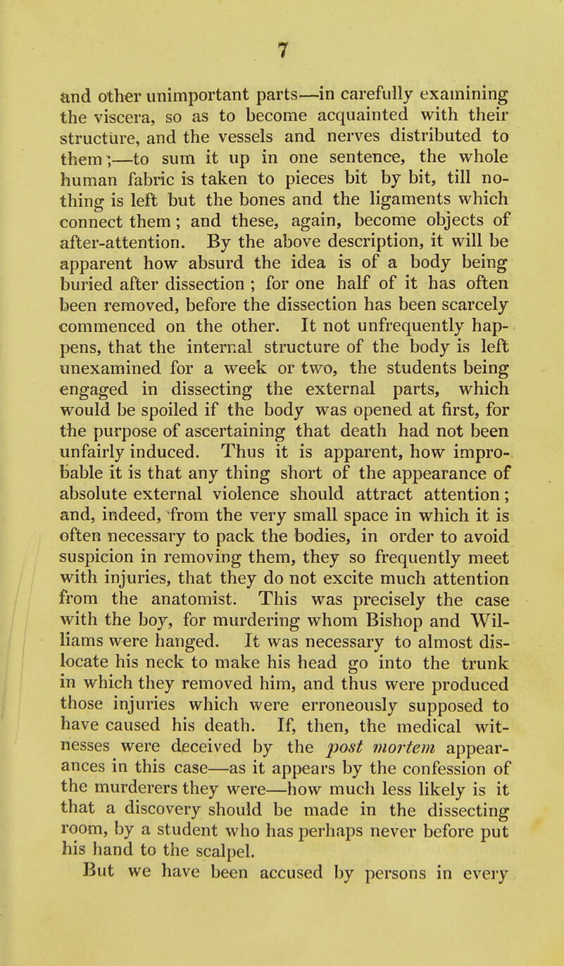 and other unimportant parts—in carefully examining the viscera, so as to become acquainted with their structure, and the vessels and nerves distributed to them^,—to sum it up in one sentence, the whole human fabric is taken to pieces bit by bit, till no- thing is left but the bones and the ligaments which connect them; and these, again, become objects of after-attention. By the above description, it will be apparent how absurd the idea is of a body being buried after dissection ; for one half of it has often been removed, before the dissection has been scarcely commenced on the other. It not unfrequently hap- pens, that the internal structure of the body is left unexamined for a week or two, the students being engaged in dissecting the external parts, which would be spoiled if the body was opened at first, for the purpose of ascertaining that death had not been unfairly induced. Thus it is apparent, how impro- bable it is that any thing short of the appearance of absolute external violence should attract attention; and, indeed, from the very small space in which it is often necessary to pack the bodies, in order to avoid suspicion in removing them, they so frequently meet with injuries, that they do not excite much attention from the anatomist. This was precisely the case with the boy, for murdering whom Bishop and Wil- liams were hanged. It was necessary to almost dis- locate his neck to make his head go into the trunk in which they removed him, and thus were produced those injuries which were erroneously supposed to have caused his death. If, then, the medical wit- nesses were deceived by the post mortem appear- ances in this case—as it appears by the confession of the murderers they were—how much less likely is it that a discovery should be made in the dissecting room, by a student who has perhaps never before put his hand to the scalpel. But we have been accused by persons in eveiy