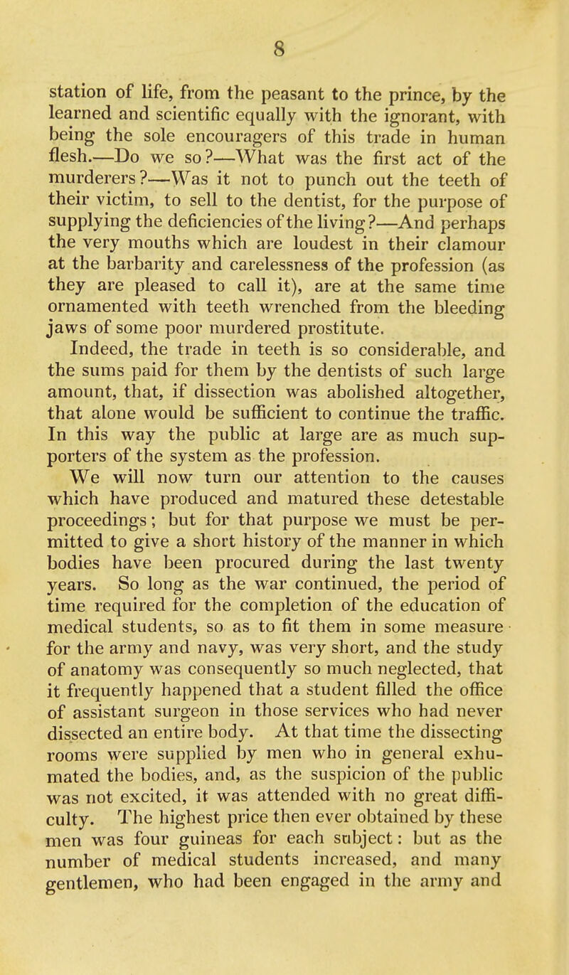 station of life, from the peasant to the prince, by the learned and scientific equally with the ignorant, with being the sole encouragers of this trade in human flesh.—Do we so?—What was the first act of the murderers?—Was it not to punch out the teeth of their victim, to sell to the dentist, for the purpose of supplying the deficiencies of the living?—And perhaps the very mouths which are loudest in their clamour at the barbarity and carelessness of the profession (as they are pleased to call it), are at the same time ornamented with teeth wrenched from the bleeding jaws of some poor murdered prostitute. Indeed, the trade in teeth is so considerable, and the sums paid for them by the dentists of such large amount, that, if dissection was abolished altogether, that alone would be sufficient to continue the traffic. In this way the public at large are as much sup- porters of the system as the profession. We will now turn our attention to the causes which have produced and matured these detestable proceedings; but for that purpose we must be per- mitted to give a short history of the manner in which bodies have been procured during the last twenty years. So long as the war continued, the period of time required for the completion of the education of medical students, so as to fit them in some measure for the army and navy, was very short, and the study of anatomy was consequently so much neglected, that it frequently happened that a student filled the office of assistant surgeon in those services who had never dissected an entire body. At that time the dissecting rooms were supplied by men who in general exhu- mated the bodies, and, as the suspicion of the public was not excited, it was attended with no great diffi- culty. The highest price then ever obtained by these men was four guineas for each subject: but as the number of medical students increased, and many gentlemen, who had been engaged in the army and