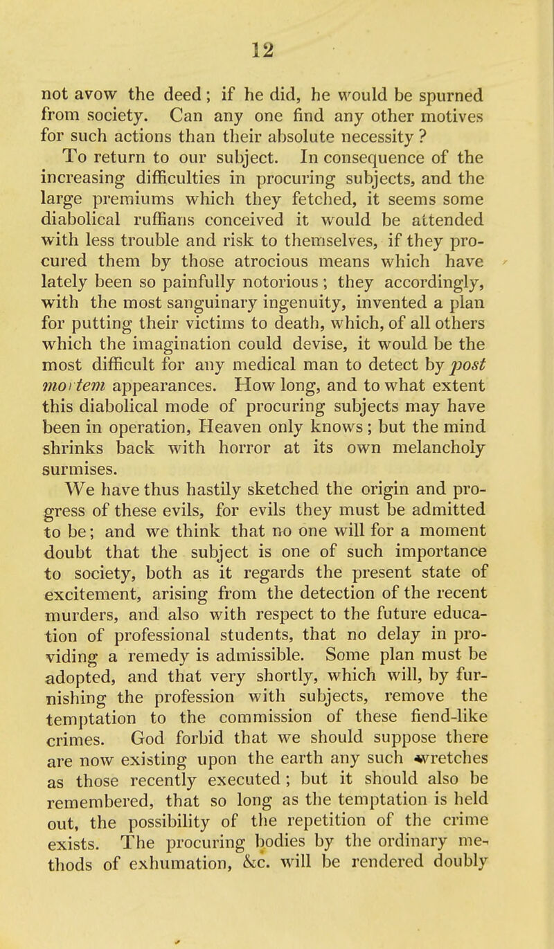 not avow the deed; if he did, he would be spurned from society. Can any one find any other motives for such actions than their absolute necessity ? To return to our subject. In consequence of the increasing difficulties in procuring subjects, and the large premiums which they fetched, it seems some diabolical ruffians conceived it would be attended with less trouble and risk to themselves, if they pro- cured them by those atrocious means which have ' lately been so painfully notorious; they accordingly, with the most sanguinary ingenuity, invented a plan for putting their victims to death, which, of all others which the imagination could devise, it would be the most difficult for any medical man to detect by post 77101 tern appearances. How long, and to what extent this diabolical mode of procuring subjects may have been in operation. Heaven only knows; but the mind shrinks back with horror at its own melancholy surmises. We have thus hastily sketched the origin and pro- gress of these evils, for evils they must be admitted to be; and we think that no one will for a moment doubt that the subject is one of such importance to society, both as it regards the present state of excitement, arising from the detection of the recent murders, and also with respect to the future educa- tion of professional students, that no delay in pro- viding a remedy is admissible. Some plan must be adopted, and that very shortly, which will, by fur- nishing the profession with subjects, remove the temptation to the commission of these fiend-like crimes. God forbid that we should suppose there are now existing upon the earth any such ♦vretches as those recently executed; but it should also be remembered, that so long as the temptation is held out, the possibility of the repetition of the crime exists. The procuring bodies by the ordinary me- thods of exhumation, &c. will be rendered doubly