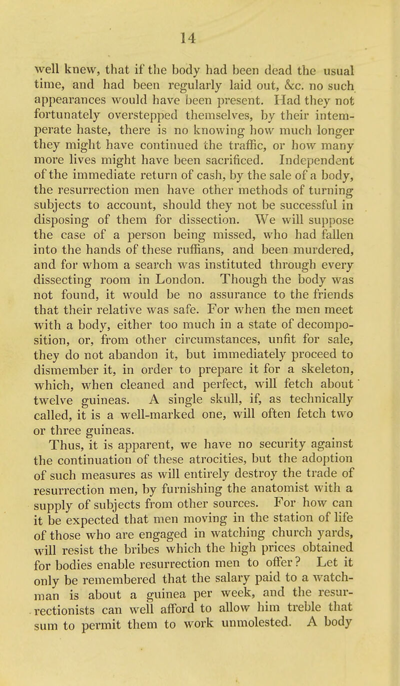 well knew, that if the body had been dead the usual time, and had been regularly laid out, &c. no such appearances would have been present. Had they not fortunately overstepped themselves, by their intem- perate haste, there is no knowing how much longer they might have contiimed the traffic, or how many more lives might have been sacrificed. Independent of the immediate return of cash, by the sale of a body, the resurrection men have other methods of turning subjects to account, should they not be successful in disposing of them for dissection. We will suppose the case of a person being missed, who had fallen into the hands of these ruffians, and been murdered, and for whom a search was instituted through every dissecting room in London. Though the body was not found, it would be no assurance to the friends that their relative was safe. For when the men meet with a body, either too much in a state of decompo- sition, or, from other circumstances, unfit for sale, they do not abandon it, but immediately proceed to dismember it, in order to prepare it for a skeleton, which, when cleaned and perfect, will fetch about twelve guineas. A single skull, if, as technically called, it is a well-marked one, will often fetch two or three guineas. Thus, it is apparent, we have no security against the continuation of these atrocities, but the adoption of such measures as will entirely destroy the trade of resurrection men, by furnishing the anatomist with a supply of subjects from other sources. For how can it be expected that men moving in the station of life of those who are engaged in watching church yards, will resist the bribes which the high prices obtained for bodies enable resurrection men to offer ? Let it only be remembered that the salary paid to a watch- man is about a guinea per week, and the resur- rectionists can well afford to allow him treble that sum to permit them to work unmolested. A body 4