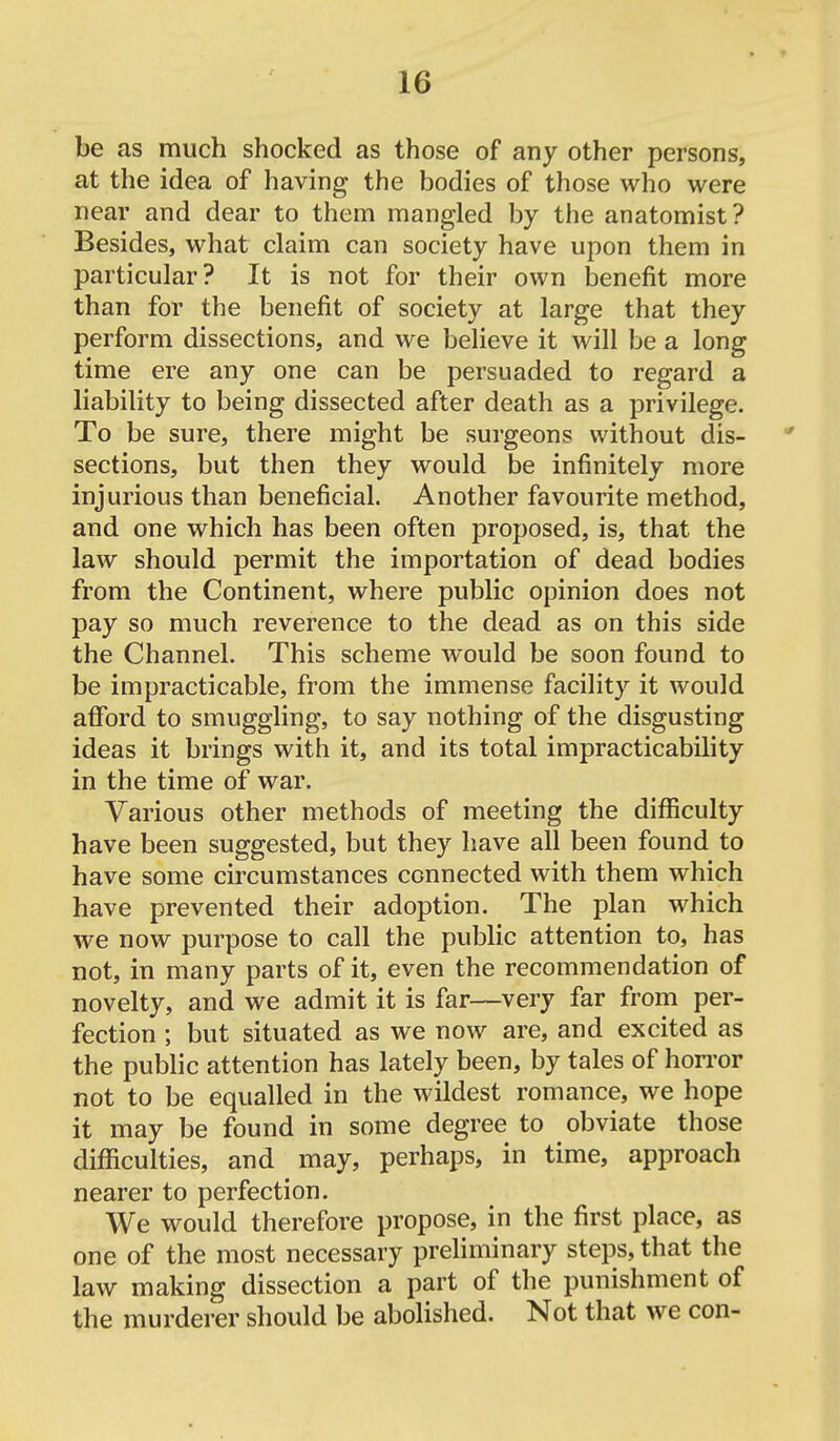 be as much shocked as those of any other persons, at the idea of having the bodies of those who were near and dear to them mangled by the anatomist? Besides, what claim can society have upon them in particular? It is not for their own benefit more than for the benefit of society at large that they perform dissections, and we believe it will be a long time ere any one can be persuaded to regard a liability to being dissected after death as a privilege. To be sure, there might be surgeons without dis- sections, but then they would be infinitely more injurious than beneficial. Another favourite method, and one which has been often proposed, is, that the law should permit the importation of dead bodies from the Continent, where public opinion does not pay so much reverence to the dead as on this side the Channel. This scheme would be soon found to be impracticable, from the immense facility it would afford to smuggling, to say nothing of the disgusting ideas it brings with it, and its total impracticability in the time of war. Various other methods of meeting the difficulty have been suggested, but they have all been found to have some circumstances connected with them which have prevented their adoption. The plan which we now purpose to call the public attention to, has not, in many parts of it, even the recommendation of novelty, and we admit it is far—very far from per- fection ; but situated as we now are, and excited as the public attention has lately been, by tales of horror not to be equalled in the wildest romance, we hope it may be found in some degree to obviate those difficulties, and may, perhaps, in time, approach nearer to perfection. We would therefore propose, in the first place, as one of the most necessary preliminary steps, that the law making dissection a part of the punishment of the murderer should be abolished. Not that we con-