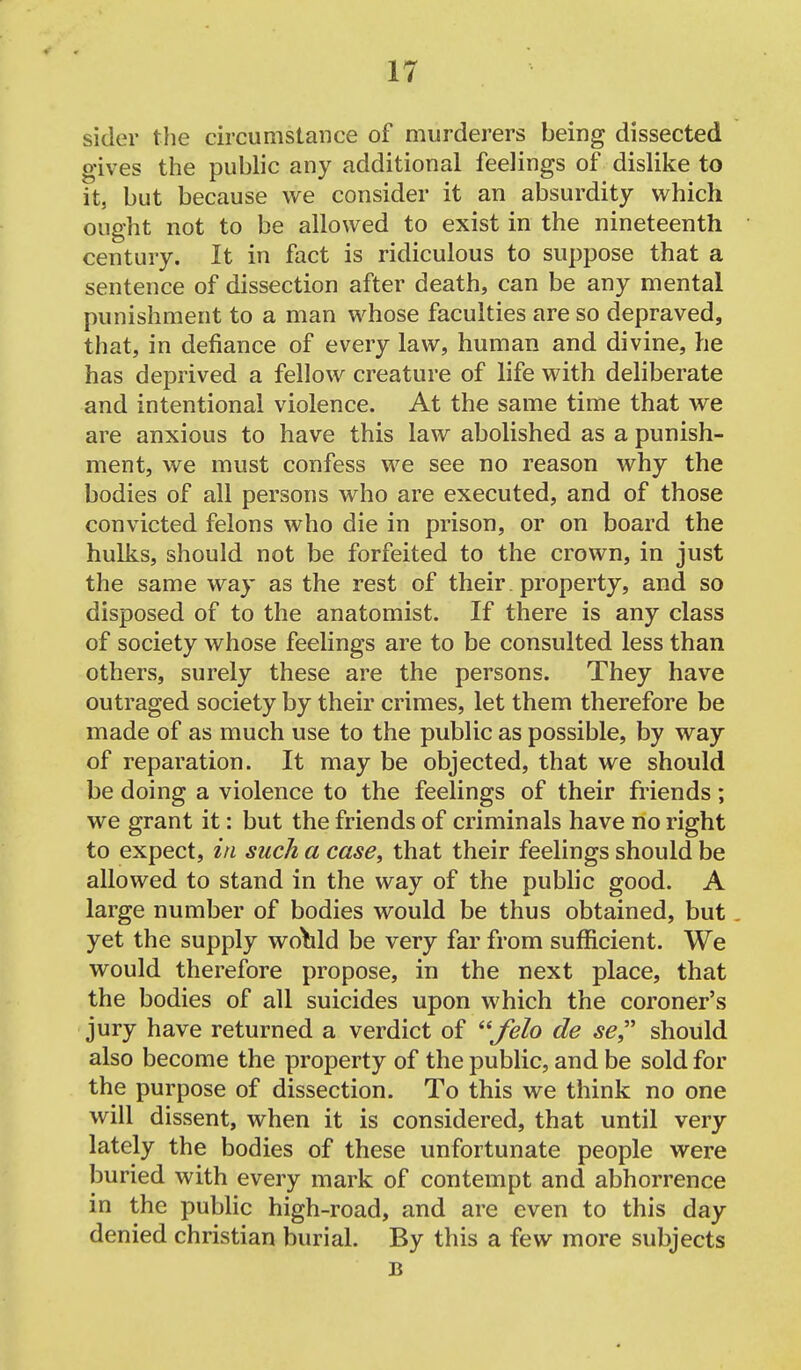 sider tlie circumstance of murderers being dissected gives the public any additional feelings of dislike to it, but because we consider it an absurdity which ought not to be allowed to exist in the nineteenth century. It in fact is ridiculous to suppose that a sentence of dissection after death, can be any mental punishment to a man whose faculties are so depraved, that, in defiance of every law, human and divine, he has deprived a fellow creature of life with deliberate and intentional violence. At the same time that we are anxious to have this law abolished as a punish- ment, we must confess we see no reason why the bodies of all persons who are executed, and of those convicted felons who die in prison, or on board the hulks, should not be forfeited to the crown, in just the same way as the rest of their. property, and so disposed of to the anatomist. If there is any class of society whose feelings are to be consulted less than others, surely these are the persons. They have outraged society by their crimes, let them therefore be made of as much use to the public as possible, by way of reparation. It may be objected, that we should be doing a violence to the feelings of their friends; we grant it: but the friends of criminals have no right to expect, in such a case, that their feelings should be allowed to stand in the way of the pubhc good. A large number of bodies would be thus obtained, but. yet the supply woYild be very far from sufficient. We would therefore propose, in the next place, that the bodies of all suicides upon which the coroner's jury have returned a verdict of felo de se^' should also become the property of the public, and be sold for the purpose of dissection. To this we think no one will dissent, when it is considered, that until very lately the bodies of these unfortunate people were buried with every mark of contempt and abhorrence in the public high-road, and are even to this day denied christian burial. By this a few more subjects B