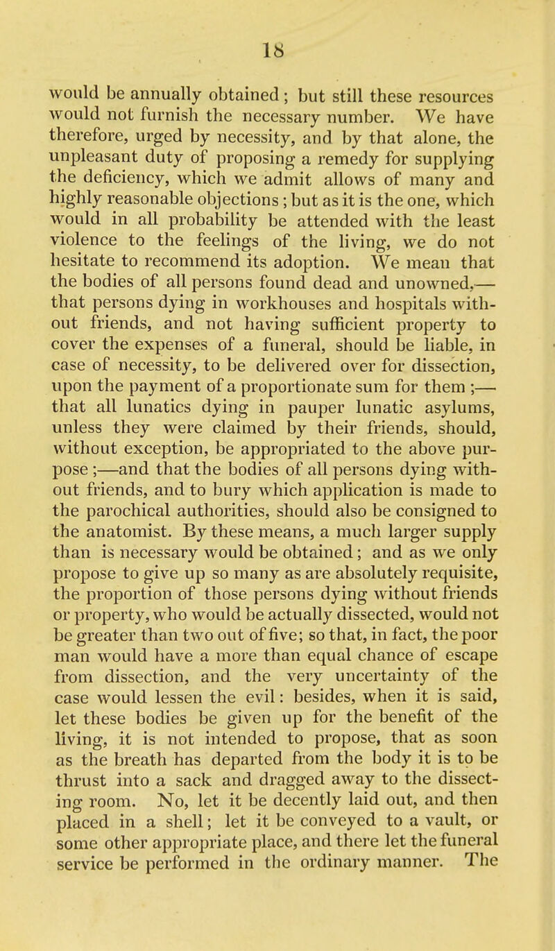 would be annually obtained; but still these resources would not furnish the necessary number. We have therefore, urged by necessity, and by that alone, the unpleasant duty of proposing a remedy for supplying the deficiency, which we admit allows of many and highly reasonable objections; but as it is the one, which would in all probability be attended with the least violence to the feelings of the living, we do not hesitate to recommend its adoption. We mean that the bodies of all persons found dead and unowned,— that persons dying in workhouses and hospitals with- out friends, and not having sufficient property to cover the expenses of a funeral, should be liable, in case of necessity, to be delivered over for dissection, upon the payment of a proportionate sum for them ;— that all lunatics dying in pauper lunatic asylums, unless they were claimed by their friends, should, without exception, be appropriated to the above pur- pose ;—and that the bodies of all persons dying with- out friends, and to bury which application is made to the parochical authorities, should also be consigned to the anatomist. By these means, a much larger supply than is necessary would be obtained; and as we only propose to give up so many as are absolutely requisite, the proportion of those persons dying without friends or property, who would be actually dissected, would not be greater than two out of five; so that, in fact, the poor man would have a more than equal chance of escape from dissection, and the very uncertainty of the case would lessen the evil: besides, when it is said, let these bodies be given up for the benefit of the living, it is not intended to propose, that as soon as the breath has departed from the body it is to be thrust into a sack and dragged away to the dissect- ing room. No, let it be decently laid out, and then placed in a shell; let it be conveyed to a vault, or some other appropriate place, and there let the funeral service be performed in the ordinary manner. The