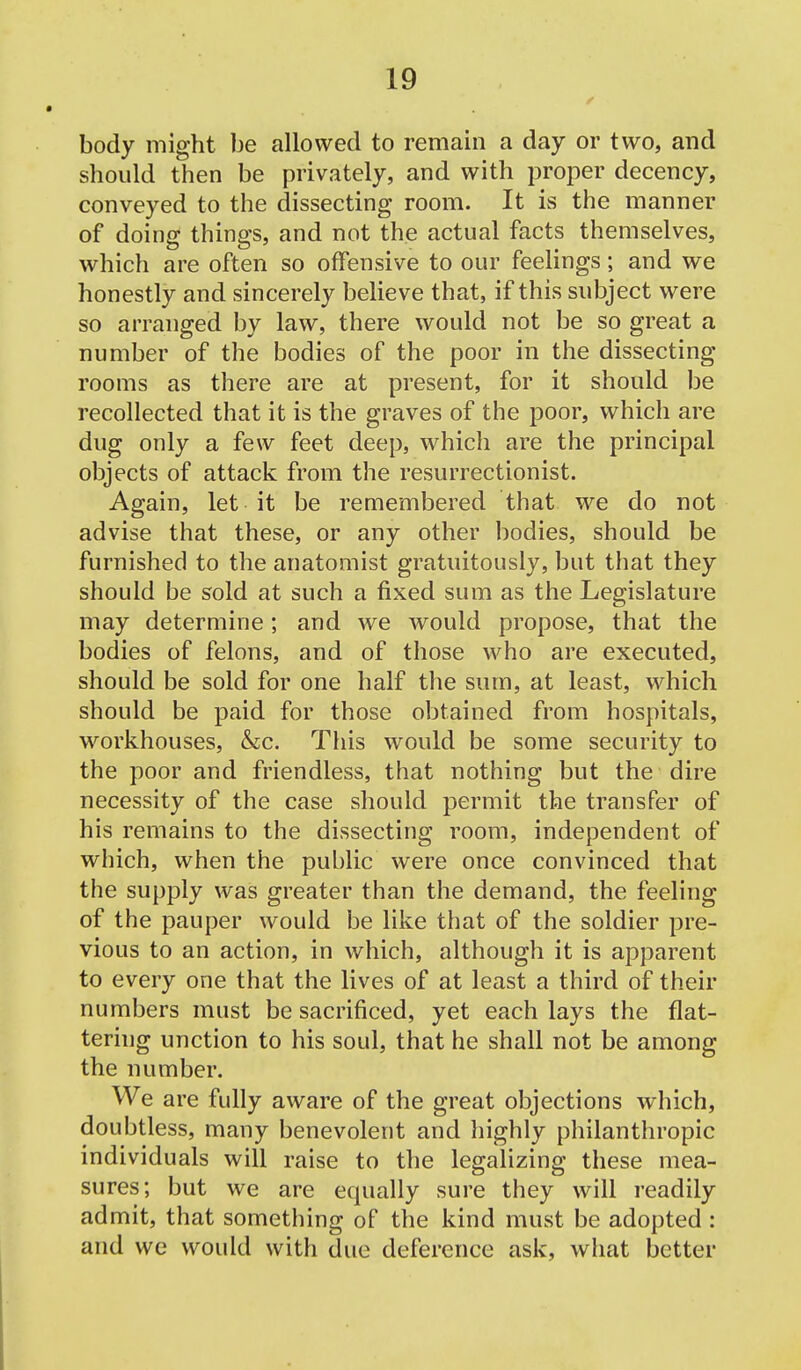 body might be allowed to remain a day or two, and should then be privately, and with proper decency, conveyed to the dissecting room. It is the manner of doing things, and not the actual facts themselves, which are often so offensive to our feelings; and we honestly and sincerely believe that, if this subject were so arranged by law, there would not be so great a number of the bodies of the poor in the dissecting- rooms as there are at present, for it should be recollected that it is the graves of the poor, which are dug only a few feet deep, which are the principal objects of attack from the resurrectionist. Again, let it be remembered that we do not advise that these, or any other bodies, should be furnished to the anatomist gratuitously, but that they should be sold at such a fixed sum as the Legislature may determine; and we would propose, that the bodies of felons, and of those who are executed, should be sold for one half the sum, at least, which should be paid for those obtained from hospitals, workhouses, &cc. This would be some security to the poor and friendless, that nothing but the dire necessity of the case should permit the transfer of his remains to the dissecting room, independent of which, when the public were once convinced that the supply was greater than the demand, the feeling of the pauper would be like that of the soldier pre- vious to an action, in which, although it is apparent to every one that the lives of at least a third of their numbers must be sacrificed, yet each lays the flat- tering unction to his soul, that he shall not be among the number. We are fully aware of the great objections which, doubtless, many benevolent and highly philanthropic individuals will raise to the legalizing these mea- sures; but we are equally sure they will readily admit, that something of the kind must be adopted : and we would with due deference ask, what better
