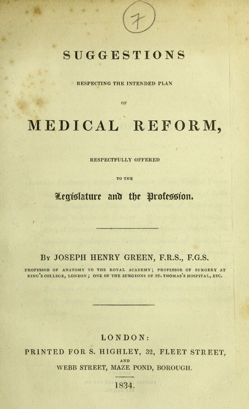 SUGGESTIONS RESPECTING THE INTENDED PLAN OF MEDICAL REFORM, RESPECTFULLY OFFERED TO THE Eesfelatuit anU tf)t profession* By JOSEPH HENRY GREEN, F.R.S., F.G.S. PROFESSOR OF ANATOMY TO THE ROYAL ACADEMY; PROFESSOR OF SURGERY AT king's college, LONDON; ONE OF THE SURGEONS OF ST. THOMAs's HOSPITAL, ETC. LONDON: PRINTED FOR S. HIGHLEY, 32, FLEET STREET, AND WEBB STREET, MAZE POND, BOROUGH. 1834.