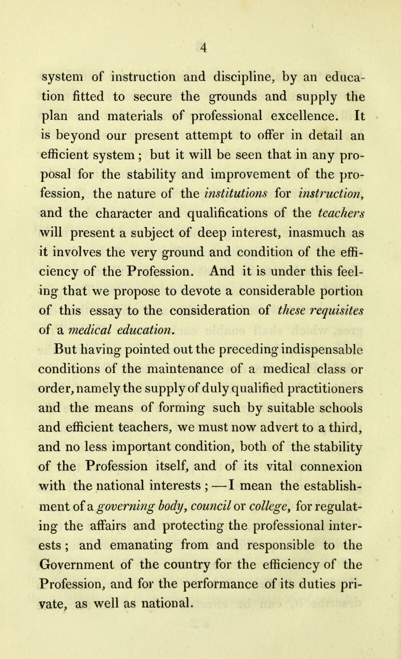 system of instruction and discipline, by an educa- tion fitted to secure the grounds and supply the plan and materials of professional excellence. It is beyond our present attempt to offer in detail an efficient system; but it will be seen that in any pro- posal for the stability and improvement of the pro- fession, the nature of the institutions for instruction, and the character and qualifications of the teachers will present a subject of deep interest, inasmuch as it involves the very ground and condition of the effi- ciency of the Profession. And it is under this feel- ing that we propose to devote a considerable portion of this essay to the consideration of these requisites of a medical education. But having pointed out the preceding indispensable conditions of the maintenance of a medical class or order, namely the supply of duly qualified practitioners and the means of forming such by suitable schools and efficient teachers, we must now advert to a third, and no less important condition, both of the stability of the Profession itself, and of its vital connexion with the national interests ; —I mean the establish- ment of a governing body, council or college, for regulat- ing the affairs and protecting the professional inter- ests ; and emanating from and responsible to the Government of the country for the efficiency of the Profession, and for the performance of its duties pri- vate, as well as national.