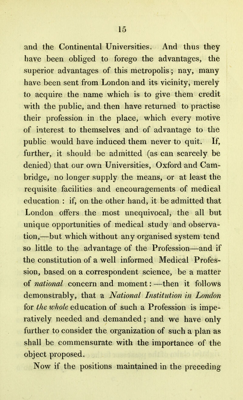 and the Continental Universities. And thus they have been obliged to forego the advantages, the superior advantages of this metropolis; nay, many have been sent from London and its vicinity, merely to acquire the name which is to give them credit v^ith the public, and then have returned to practise their profession in the place, which every motive of interest to themselves and of advantage to the public would have induced them never to quit. If, further, it should be admitted (as can scarcely be denied) that our own Universities, Oxford and Cam- bridge, no longer supply the means, or at least the requisite facilities and encouragements of medical education : if, on the other hand, it be admitted that London offers the most unequivocal, the all but unique opportunities of medical study and observa- tion,—but which without any organised system tend so little to the advantage of the Profession—and if the constitution of a well informed Medical Profes- sion, based on a correspondent science, be a matter of national concern and moment: —then it follows demonstrably, that a National Institution in London for the whole education of such a Profession is impe- ratively needed and demanded; and we have only further to consider the organization of such a plan as shall be commensurate with the importance of the object proposed. Now if the positions maintained in the preceding