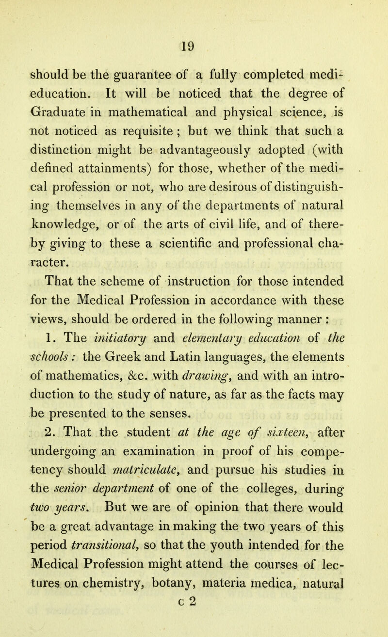 should be the guarantee of a fully completed medi- education. It will be noticed that the degree of Graduate in mathematical and physical science, is not noticed as requisite ; but we think that such a distinction might be advantageously adopted (with defined attainments) for those, whether of the medi- cal profession or not, who are desirous of distinguish- ing themselves in any of the departments of natural knowledge, or of the arts of civil life, and of there- by giving to these a scientific and professional cha- racter. That the scheme of instruction for those intended for the Medical Profession in accordance with these views, should be ordered in the following manner : 1. The initiatory and elementary education of the schools: the Greek and Latin languages, the elements of mathematics, &c. with drawing, and with an intro- duction to the study of nature, as far as the facts may be presented to the senses. 2. That the student at the age of sixteen, after undergoing an examination in proof of his compe- tency should matriculate, and pursue his studies in the senior department of one of the colleges, during two years. But we are of opinion that there would be a great advantage in making the two years of this period transitional, so that the youth intended for the Medical Profession might attend the courses of lec- tures on chemistry, botany, materia medica, natural c 2