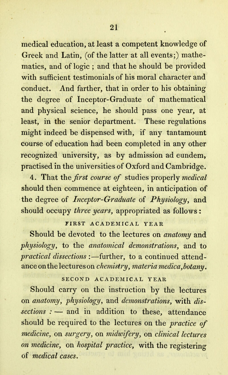 medical education, at least a competent knowledge of Greek and Latin, (of the latter at all events;) mathe- matics, and of logic ; and that he should be provided with sufficient testimonials of his moral character and conduct. And farther, that in order to his obtaining the degree of Inceptor-Graduate of mathematical and physical science, he should pass one year, at least, in the senior department. These regulations might indeed be dispensed with, if any tantamount course of education had been completed in any other recognized university, as by admission ad eundem, practised in the universities of Oxford and Cambridge. 4. That the Jirst course of studies ^xo^qv\y medical should then commence at eighteen, in anticipation of the degree of Inceptor-Graduate of Physiology, and should occupy three years, appropriated as follows : FIRST ACADEMICAL YEAR Should be devoted to the lectures on anatomy and physiology, to the anatomical demonstrations, and to practical dissections :—further, to a continued attend- ance on the lectures on chemistry, materia medic a,botany. SECOND ACADEMICAL YEAR Should carry on the instruction by the lectures on anatomy, physiology, and demonstrations, with dis- sections : — and in addition to these, attendance should be required to the lectures on the practice of medicine, on surgery, on midwifery, on clinical lectures on medicine, on hospital practice, with the registering of medical cases.