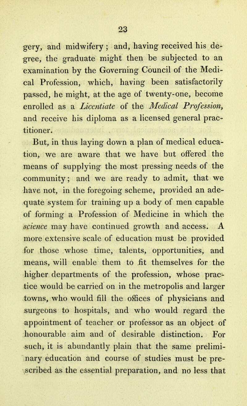 gery, and midwifery ; and, having received his de- gree, the graduate might then be subjected to an examination by the Governing Council of the Medi- cal Profession, which, having been satisfactorily passed, he might, at the age of twenty-one, become enrolled as a Licentiate of the Medical Profession, and receive his diploma as a licensed general prac- titioner. But, in thus laying down a plan of medical educa- tion, we are aware that we have but offered the means of supplying the most pressing needs of the community; and we are ready to admit, that we have not, in the foregoing scheme, provided an ade- quate system for training up a body of men capable of forming a Profession of Medicine in which the science may have continued growth and access. A more extensive scale of education must be provided for those whose time, talents, opportunities, and means, will enable them to fit themselves for the higher departments of the profession, whose prac- tice would be carried on in the metropolis and larger towns, who would fill the oSices of physicians and surgeons to hospitals, and who would regard the appointment of teacher or professor as an object of honourable aim and of desirable distinction. For such, it is abundantly plain that the same prelimi- nary education and course of studies must be pre- scribed as the essential preparation, and no less that