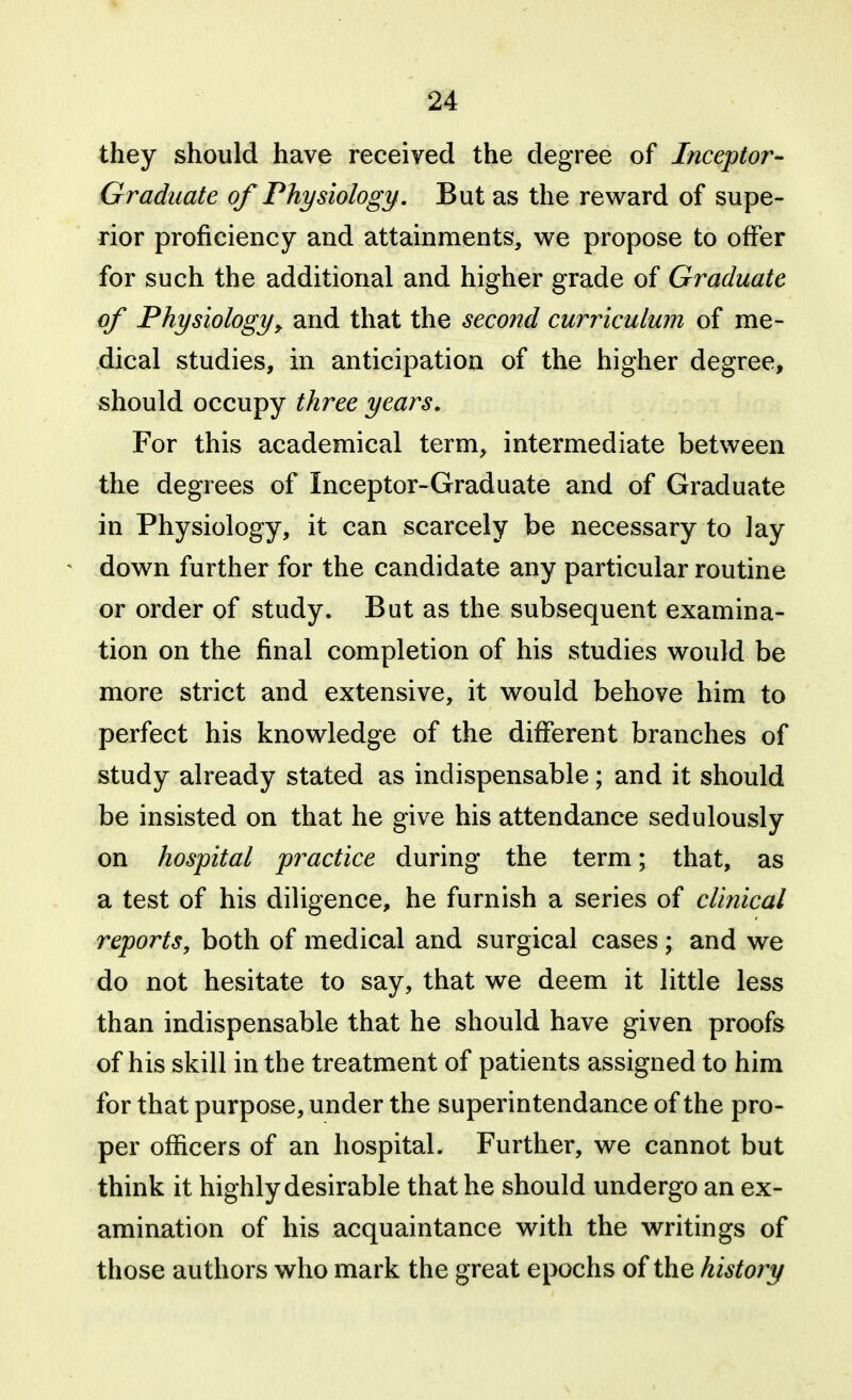 they should have received the degree of Inceptor- Gradiiate of Physiology. But as the reward of supe- rior proficiency and attainments, w^e propose to offer for such the additional and higher grade of Graduate of Physiology, and that the second curriculum of me- dical studies, in anticipation of the higher degree, should occupy three years. For this academical term, intermediate between the degrees of Inceptor-Graduate and of Graduate in Physiology, it can scarcely be necessary to lay down further for the candidate any particular routine or order of study. But as the subsequent examina- tion on the final completion of his studies would be more strict and extensive, it would behove him to perfect his knowledge of the different branches of study already stated as indispensable; and it should be insisted on that he give his attendance sedulously on hospital practice during the term; that, as a test of his diligence, he furnish a series of clinical reports, both of medical and surgical cases ; and we do not hesitate to say, that we deem it little less than indispensable that he should have given proofs of his skill in the treatment of patients assigned to him for that purpose, under the superintendance of the pro- per officers of an hospital. Further, we cannot but think it highly desirable that he should undergo an ex- amination of his acquaintance with the writings of those authors who mark the great epochs of the history