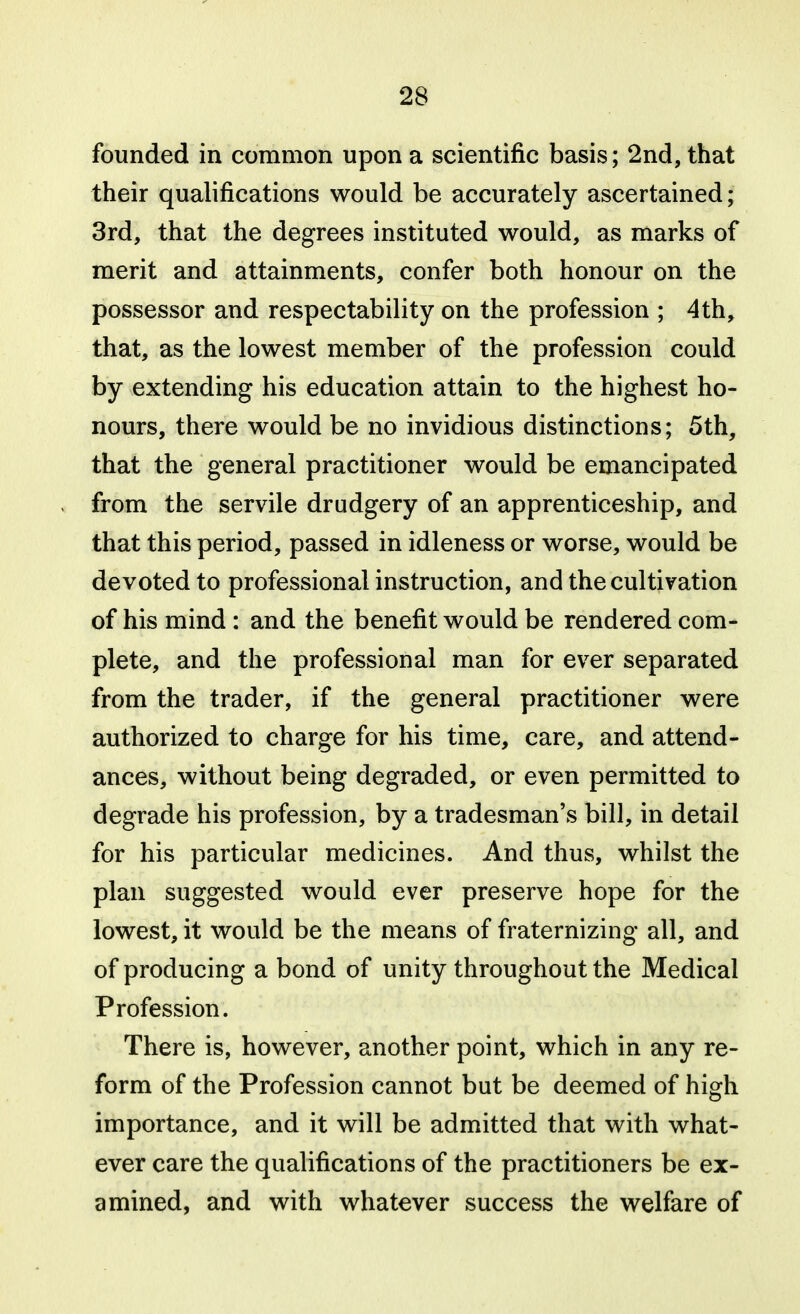 founded in common upon a scientific basis; 2nd, that their qualifications would be accurately ascertained; 3rd, that the degrees instituted would, as marks of merit and attainments, confer both honour on the possessor and respectability on the profession ; 4th, that, as the lowest member of the profession could by extending his education attain to the highest ho- nours, there would be no invidious distinctions; 5th, that the general practitioner would be emancipated from the servile drudgery of an apprenticeship, and that this period, passed in idleness or worse, would be devoted to professional instruction, and the cultivation of his mind : and the benefit would be rendered com- plete, and the professional man for ever separated from the trader, if the general practitioner were authorized to charge for his time, care, and attend- ances, without being degraded, or even permitted to degrade his profession, by a tradesman's bill, in detail for his particular medicines. And thus, whilst the plan suggested would ever preserve hope for the lowest, it would be the means of fraternizing all, and of producing a bond of unity throughout the Medical Profession. There is, however, another point, which in any re- form of the Profession cannot but be deemed of high importance, and it will be admitted that with what- ever care the qualifications of the practitioners be ex- amined, and with whatever success the welfare of