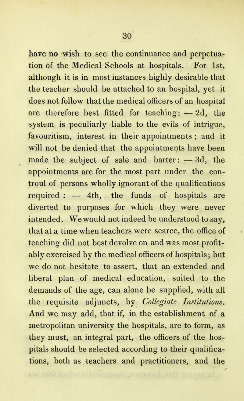 have no wish to see the continuance and perpetua- tion of the Medical Schools at hospitals. For 1st, although it is in most instances highly desirable that the teacher should be attached to an hospital, yet it does not follow that the medical officers of an hospital are therefore best fitted for teaching: —2d, the system is peculiarly liable to the evils of intrigue, favouritism, interest in their appointments ; and it will not be denied that the appointments have been made the subject of sale and barter: — 3d, the appointments are for the most part under the con- troul of persons wholly ignorant of the qualifications required : — 4th, the funds of hospitals are diverted to purposes for which they were never intended. We would not indeed be understood to say, that at a time when teachers were scarce, the office of * teaching did not best devolve on and was most profit- ably exercised by the medical officers of hospitals; but we do not hesitate to assert, that an extended and liberal plan of medical education, suited to the demands of the age, can alone be supplied, with all the requisite adjuncts, by Collegiate Institutions. And we may add, that if, in the establishment of a metropolitan university the hospitals, are to form, as they must, an integral part, the officers of the hos- pitals should be selected according to their qualifica- tions, both as teachers and practitioners, and the