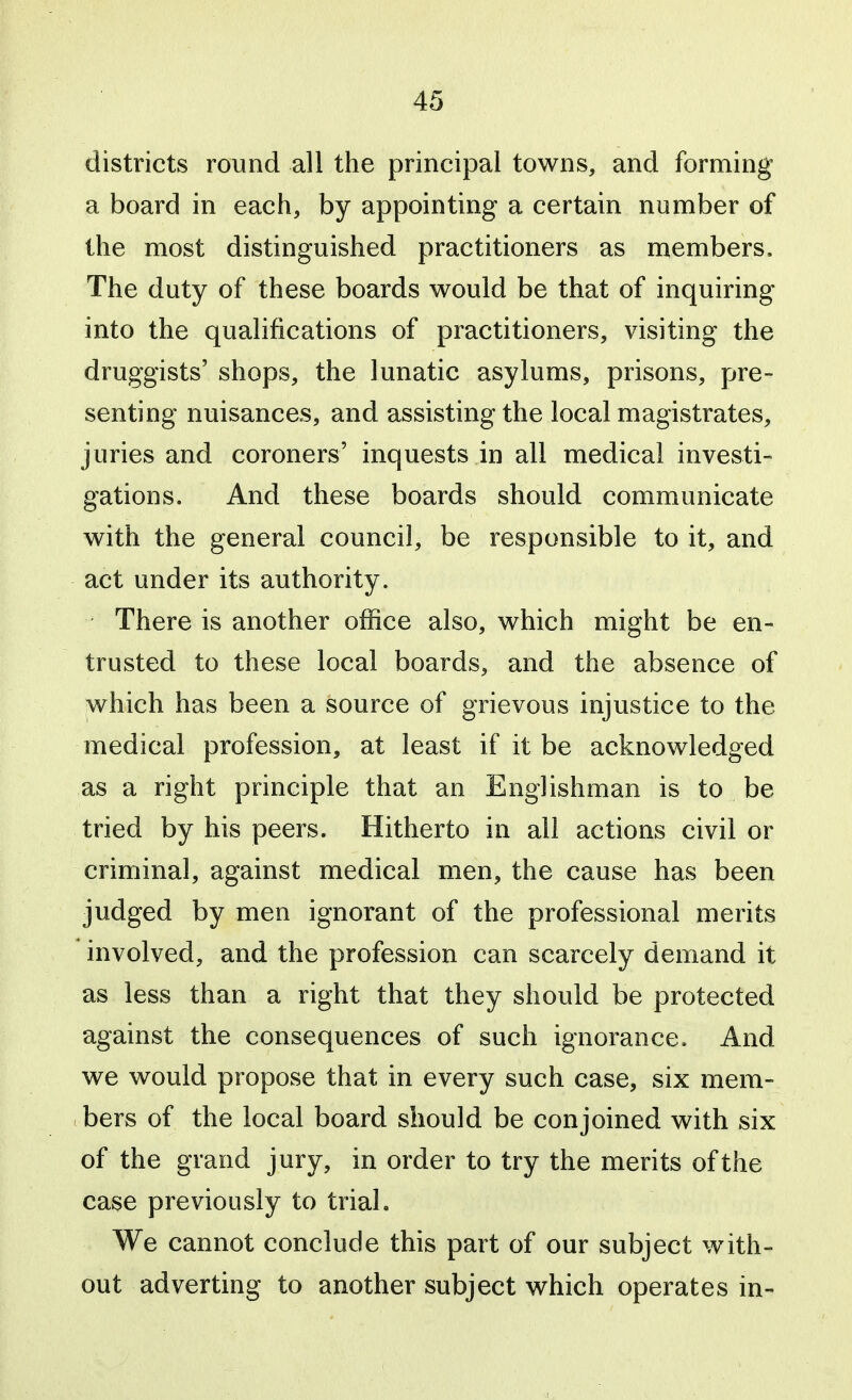 districts round all the principal towns, and forming a board in each, by appointing a certain number of the most distinguished practitioners as members. The duty of these boards would be that of inquiring into the qualifications of practitioners, visiting the druggists' shops, the lunatic asylums, prisons, pre- senting nuisances, and assisting the local magistrates, juries and coroners' inquests in all medical investi- gations. And these boards should communicate with the general council, be responsible to it, and act under its authority. There is another office also, which might be en- trusted to these local boards, and the absence of which has been a source of grievous injustice to the medical profession, at least if it be acknowledged as a right principle that an Englishman is to be tried by his peers. Hitherto in all actions civil or criminal, against medical men, the cause has been judged by men ignorant of the professional merits involved, and the profession can scarcely demand it as less than a right that they should be protected against the consequences of such ignorance. And we would propose that in every such case, six mem- bers of the local board should be conjoined with six of the grand jury, in order to try the merits of the case previously to trial. We cannot conclude this part of our subject with- out adverting to another subject which operates in-