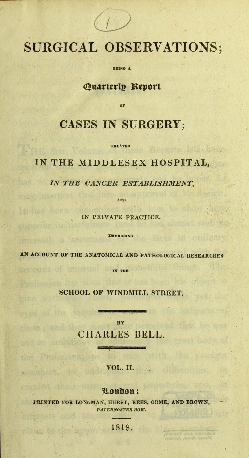 SURGICAL OBSERVATIONS; BEING A a^mvuviv! Utpovt OF CASES IN SURGERY; TREATED IN THE MIDDLESEX HOSPITAL, IN THE CANCER ESTABLISHMENT, AND IN PRIVATE PRACTICE. EMBRACING AN ACCOUNT OF THE ANATOMICAL AND PATHOLOGICAL RESEARCHES IN THE SCHOOL OF WINDMILL STREET. BY CHARLES BELL. VOL. II. PRINTED FOR LONGMAN, HURST, REES, ORME, AND BROWN, PATERNOSTER-ROW. 1818.