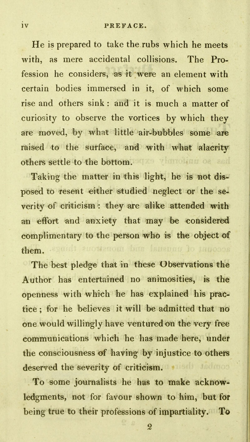 He is prepared to take the rubs which he meets with, as mere accidental collisions. The Pro- fession he considers, as it were an element with certain bodies immersed in it, of which some rise and others sink: and it is much a matter of curiosity to observe the vortices by which they are moved, by what little air-bubbles some are raised to the surface, and with what alacrity others settle to the bottom. Taking the matter in this light, he is not dis- posed to resent either studied neglect or the se- verity of criticism: they are alike attended with an effort and anxiety that may be considered complimentary to the person who is the object of them. The best pledge that in these Observations the Author has entertained no animosities, is the openness with which he has explained his prac- tice ; for he believes it will be admitted that no one would willingly have ventured on the very free communications which he has made here, under the consciousness of having by injustice to others deserved the severity of criticism. To some journalists he has to make acknow- ledgments, not for favour shown to him, but for being true to their professions of impartiality. To 2