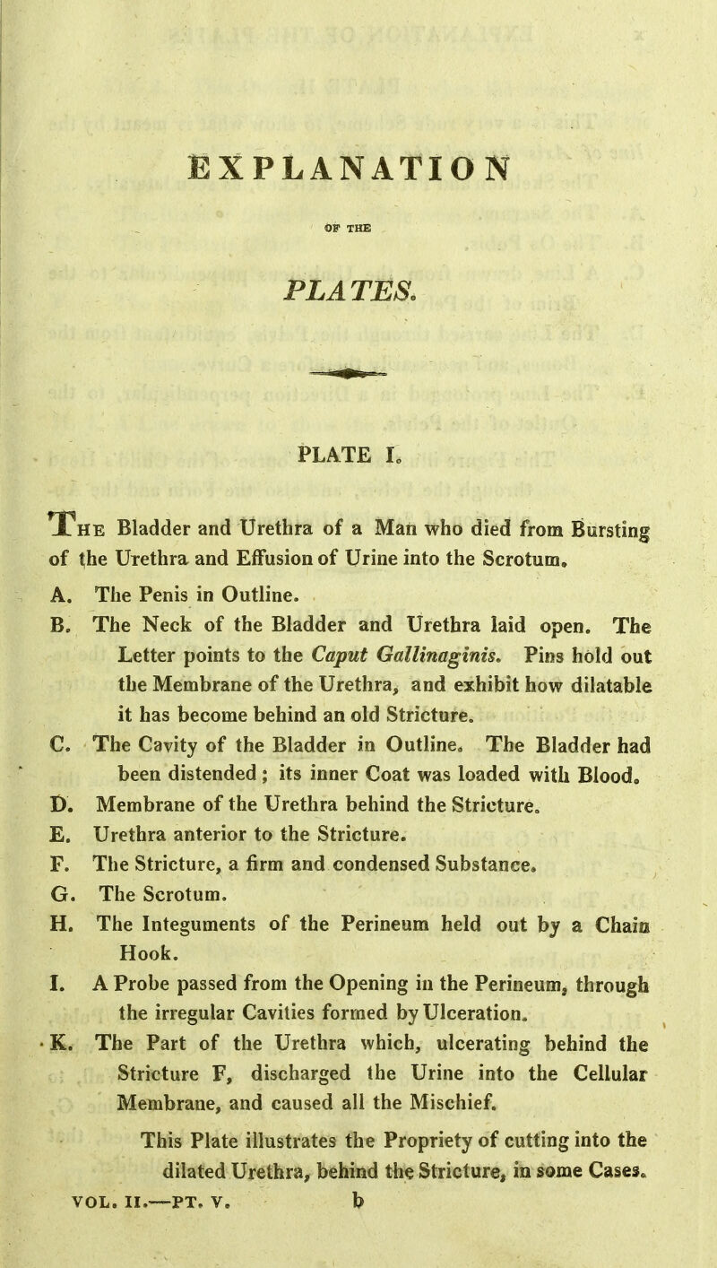 EXPLANATION OF THE PLATES, PLATE L The Bladder and Urethra of a Man who died from Bursting of |he Urethra and Effusion of Urine into the Scrotum, A. The Penis in Outline. B. The Neck of the Bladder and Urethra laid open. The Letter points to the Caput GalUnaginis» Pins hold out the Membrane of the Urethra, and exhibit how dilatable it has become behind an old Stricture. C. The Cavity of the Bladder in Outline* The Bladder had been distended; its inner Coat was loaded with Blood, D. Membrane of the Urethra behind the Stricture. E. Urethra anterior to the Stricture. F. The Stricture, a firm and condensed Substance, G. The Scrotum. H. The Integuments of the Perineum held out by a Chain Hook. I. A Probe passed from the Opening in the Perineum, through the irregular Cavities formed by Ulceration^ • K. The Part of the Urethra which, ulcerating behind the Stricture F, discharged the Urine into the Cellular Membrane, and caused all the Mischief. This Plate illustrates the Propriety of cutting into the dilated Urethra, behind the Stricture, in some Cases* VOL. II.—PT. V. b