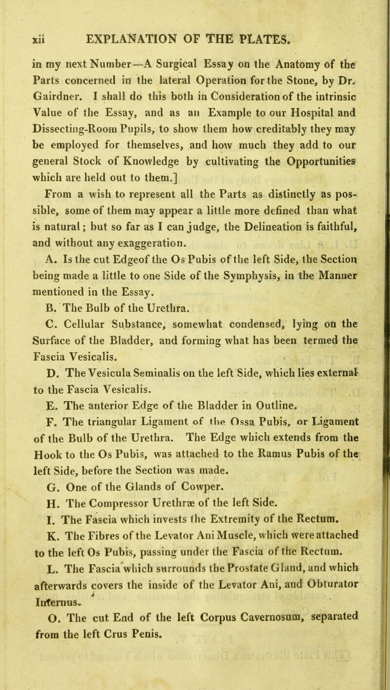 in my next Number—A Surgical Essay on the Anatomy of the Parts concerned in the lateral Operation for the Stone, by Dr., Gairdner. I shall do this both in Consideration of the intrinsic Value of the Essay, and as an Example to our Hospital and Dissecting-Room Pupils, to show them how creditably they may be employed for themselves, and how much they add to our general Stock of Knowledge by cultivating the Opportunities which are held out to them.] From a wish to represent all the Parts as distinctly as pos- sible, some of them may appear a little more defined than what is natural; but so far as I can judge, the Delineation is faithful, and without any exaggeration. A. Is the cut Edgeof the Os Pubis of the left Side, the Section being made a little to one Side of the Symphysis, in the Manner mentioned in the Essay. B. The Bulb of the Urethra. C. Cellular Substance, somewhat condensed, lying on the Surface of the Bladder, and forming what has been termed the Fascia Vesicalis. D. The Vesicula Serainalis on the left Side, which lies external- to the Fascia Vesicalis. E. The anterior Edge of the Bladder in Outline. F. The triangular Ligament of the Ossa Pubis, or Ligament of the Bulb of the Urethra. The Edge which extends from the Hook to the Os Pubis, was attached to the Ramus Pubis of the left Side, before the Section was made. G. One of the Glands of Cowper. H. The Compressor Urethrae of the left Side. I. The Fascia which invests the Extremity of the Rectum. K. The Fibres of the Levator Ani Muscle, which were attached to the left Os Pubis, passing under the Fascia of the Rectum. L. The Fascia which surrounds the Prostate Gland, and which afterwards covers the inside of the Levator Ani, and Obturator Infernus. O. The cut End of the left Corpus Cavernosum, separated from the left Crus Penis.