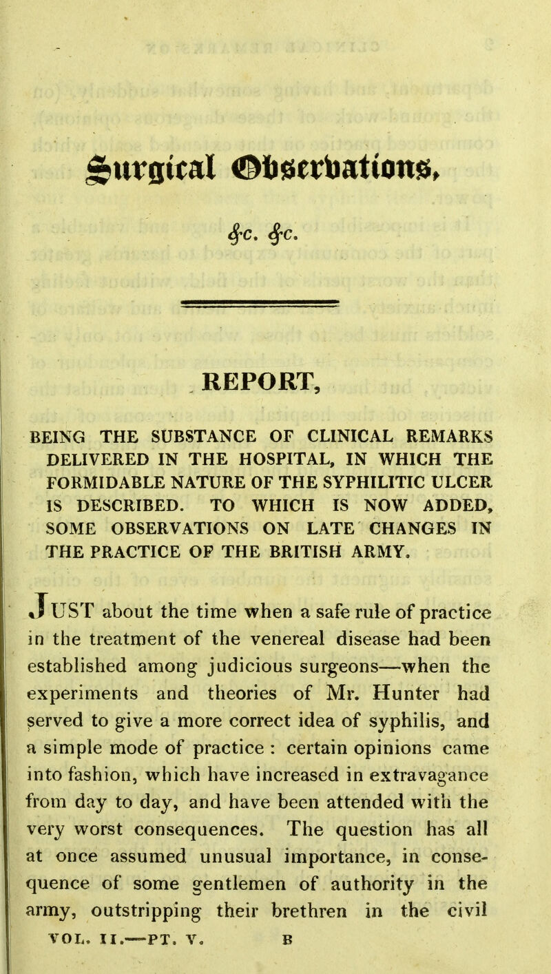 REPORT, BEING THE SUBSTANCE OF CLINICAL REMARKS DELIVERED IN THE HOSPITAL, IN WHICH THE FORMIDABLE NATURE OF THE SYPHILITIC ULCER IS DESCRIBED. TO WHICH IS NOW ADDED, SOME OBSERVATIONS ON LATE CHANGES IN THE PRACTICE OP THE BRITISH ARMY. *TuST about the time when a safe rule of practice in the treatnient of the venereal disease had been established among judicious surgeons—when the experiments and theories of Mr. Hunter had ^erved to give a more correct idea of syphilis, and a simple mode of practice : certain opinions came into fashion, which have increased in extravagance from day to day, and have been attended with the very worst consequences. The question has all at once assumed unusual importance, in conse- quence of some gentlemen of authority in the army, outstripping their brethren in the civil VOL. II.—PT. v. B