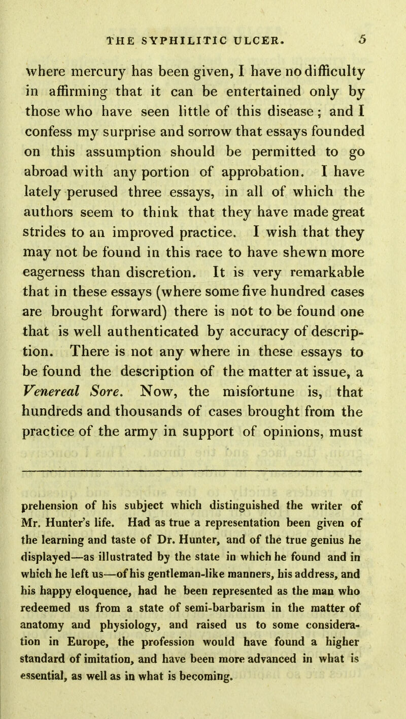 where mercury has been given, I have no difficulty in affirming that it can be entertained only by those who have seen little of this disease; and I confess my surprise and sorrow that essays founded on this assumption should be permitted to go abroad with any portion of approbation. I have lately perused three essays, in all of which the authors seem to think that they have made great strides to an improved practice. I wish that they may not be found in this race to have shewn more eagerness than discretion. It is very remarkable that in these essays (where some five hundred cases are brought forward) there is not to be found one that is well authenticated by accuracy of descrip- tion. There is not any where in these essays to be found the description of the matter at issue, a Venereal Sore, Now, the misfortune is, that hundreds and thousands of cases brought from the practice of the army in support of opinions, must prehension of his subject which distinguished the writer of Mr. Hunter's life. Had as true a representation been given of the learning and taste of Dr. Hunter, and of the true genius he displayed—as illustrated by the state in which he found and in which he left us—of his gentleman-like manners, his address, and his happy eloquence, had he been represented as the man who redeemed us from a state of semi-barbarism in the matter of anatomy and physiology, and raised us to some considera- tion in Europe, the profession would have found a higher standard of imitation, and have been more advanced in what is essential, as well as in what is becoming.