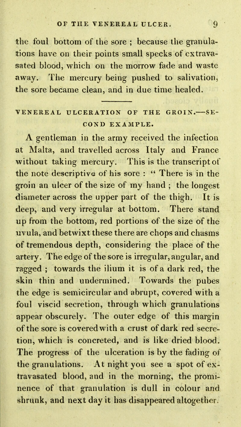 the foul bottom of the sore ; because the granula- tions have on their points small specks of extrav^i- sated blood, which on the morrow fade and waste away. The mercury being pushed to salivation, the sore became clean, and in due time healed. VENEREAL ULCERATION OF THE GROIN. SE- COND EXAMPLE. A gentleman in the army received the infection at Malta, and travelled across Italy and France without taking mercury. This is the transcript of the note descriptive of his sore : '* There is in the groin an ulcer of the size of my hand ; the longest diameter across the upper part of the thigh. It is deep, and very irregular at bottom. There stand up from the bottom, red portions of the size of the uvula, and betwixt these there are chops and chasms of tremendous depth, considering the place of the artery. The edge of the sore is irregular, angular, and ragged ; towards the ilium it is of a dark red, the skin thin and undermined. Towards the pubes the edge is semicircular and abrupt, covered with a foul viscid secretion, through which granulations appear obscurely. The outer edge of this margin of the sore is covered with a crust of dark red secre- tion, which is concreted, and is like dried blood. The progress of the ulceration is by the fading of the granulations. At night you see a spot of ex- travasated blood, and in the morning, the promi- nence of that granulation is dull in colour and shrunk, and next day it has disappeared altogether.