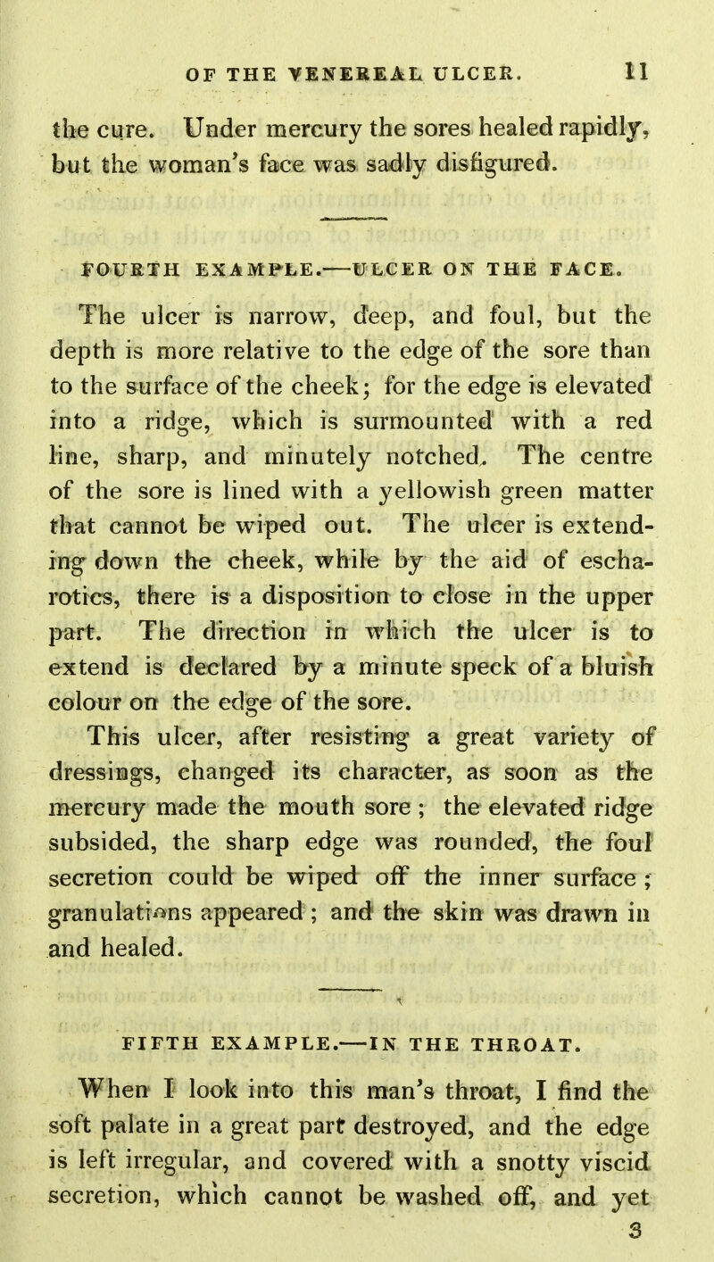 the cure. Under mercury the sores healed rapidly, but the vvoman*s face was sadly disfigured. FOURTH EXAMPLE.—ULCER ON THE FACE. The ulcer is narrow, deep, and foul, but the depth is more relative to the edge of the sore than to the surface of the cheek; for the edge is elevated into a ridge, which is surmounted with a red line, sharp, and minutely notched^ The centre of the sore is lined with a yellowish green matter that cannot be wiped out. The ulcer is extend- ing down the cheek, while by the aid of escha- rotics, there is a disposition to close in the upper part. The direction in which the ulcer is to extend is declared by a minute speck of a bluish colour on the edge of the sore. This ulcer, after resisting a great variety of dressings, changed its character, as soon as the mercury made the mouth sore ; the elevated ridge subsided, the sharp edge was rounded, the foul secretion could be wiped off the inner surface ; granulations appeared ; and the skin was drawn in and healed. FIFTH EXAMPLE.—IN THE THROAT. When I look into this man's throat, I find the soft palate in a great part destroyed, and the edge is left irregular, and covered with a snotty viscid secretion, which cannpt be washed off, and yet 3