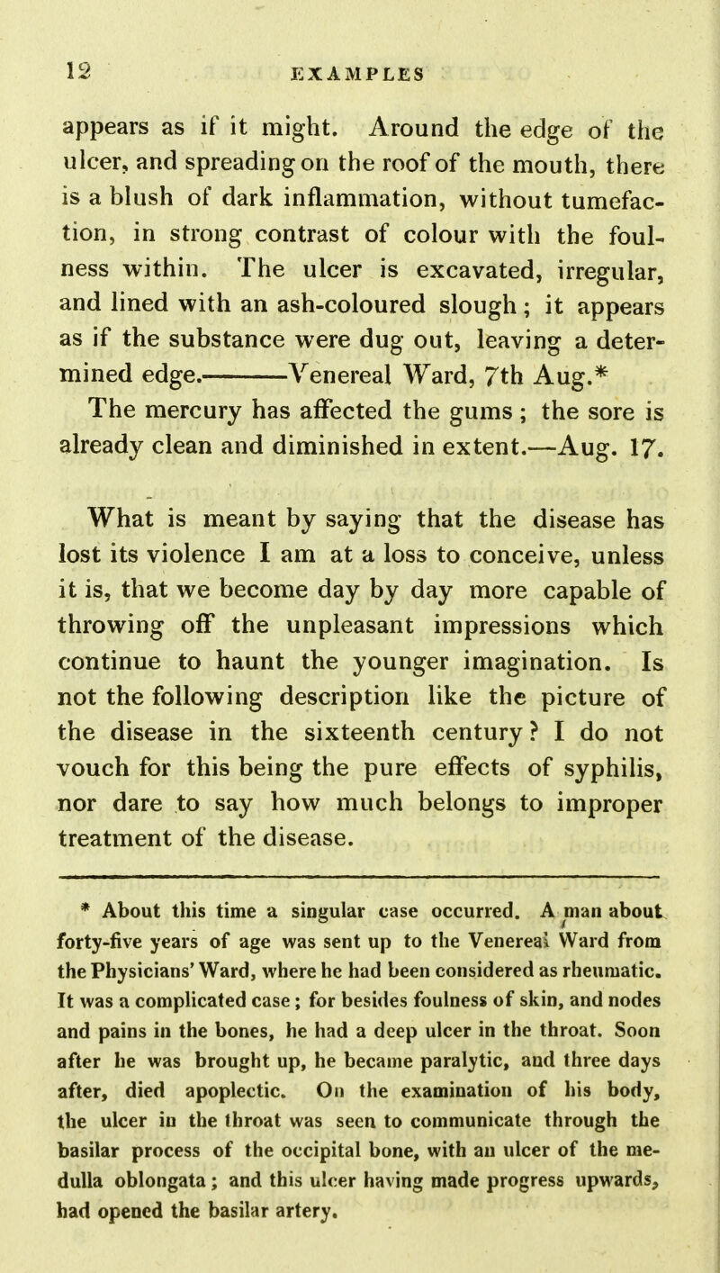 appears as if it might. Around the edge of the ulcer, and spreading on the roof of the mouth, there is a blush of dark inflammation, without tumefac- tion, in strong contrast of colour with the foul- ness within. The ulcer is excavated, irregular, and lined with an ash-coloured slough; it appears as if the substance were dug out, leaving a deter- mined edge. Venereal Ward, 7th Aug.* The mercury has affected the gums ; the sore is already clean and diminished in extent.—Aug. 17. What is meant by saying that the disease has lost its violence I am at a loss to conceive, unless it is, that we become day by day more capable of throwing off the unpleasant impressions which continue to haunt the younger imagination. Is not the following description like the picture of the disease in the sixteenth century? I do not vouch for this being the pure effects of syphilis, nor dare to say how much belongs to improper treatment of the disease. * About this time a singular case occurred. A man about forty-five years of age was sent up to the Venereal Ward from the Physicians' Ward, where he had been considered as rheumatic. It was a comphcated case; for besides foulness of skin, and nodes and pains in the bones, he had a deep ulcer in the throat. Soon after he was brought up, he became paralytic, and three days after, died apoplectic. On the examination of his body, the ulcer in the throat was seen to communicate through the basilar process of the occipital bone, with an ulcer of the me- dulla oblongata; and this ulcer having made progress upwards, had opened the basilar artery.