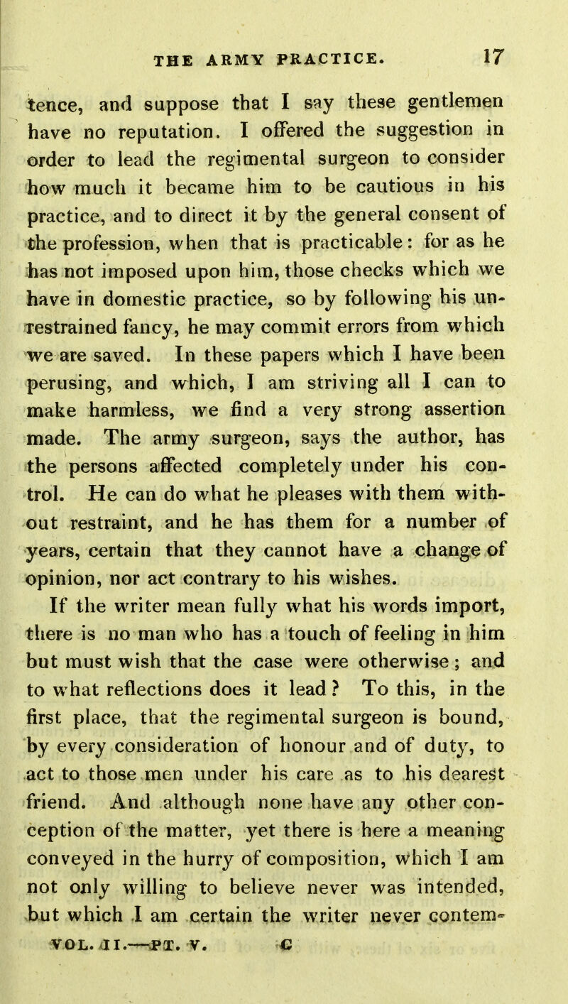 tence, and suppose that I say these gentlemen have no reputation. I offered the suggestion in order to lead the regimental surgeon to consider how much it became him to be cautious in his practice, and to direct it by the general consent of the profession, when that is practicable: for as he has not imposed upon him, those checks which we have in domestic practice, so by following his un- Testrained fancy, he may commit errors from which we are saved. In these papers which I have been perusing, and which, I am striving all I can to make harmless, we find a very strong assertion made. The army surgeon, says the author, has the persons affected completely under his con- trol. He can do what he pleases with them with- out restraint, and he has them for a number of years, certain that they cannot have a change of opinion, nor act contrary to his wishes. If the writer mean fully what his words import, there is no man who has a touch of feeling in him but must wish that the case were otherwise; and to w hat reflections does it lead ? To this, in the first place, that the regimental surgeon is bound, by every consideration of honour and of duty, to act to those.men under his care as to his deare$t friend. And although none have any other con- ception of the matter, yet there is here a meaning conveyed in the hurry of composition, which I am not only willing to believe never was intended, but which I am certain the writer never contem-